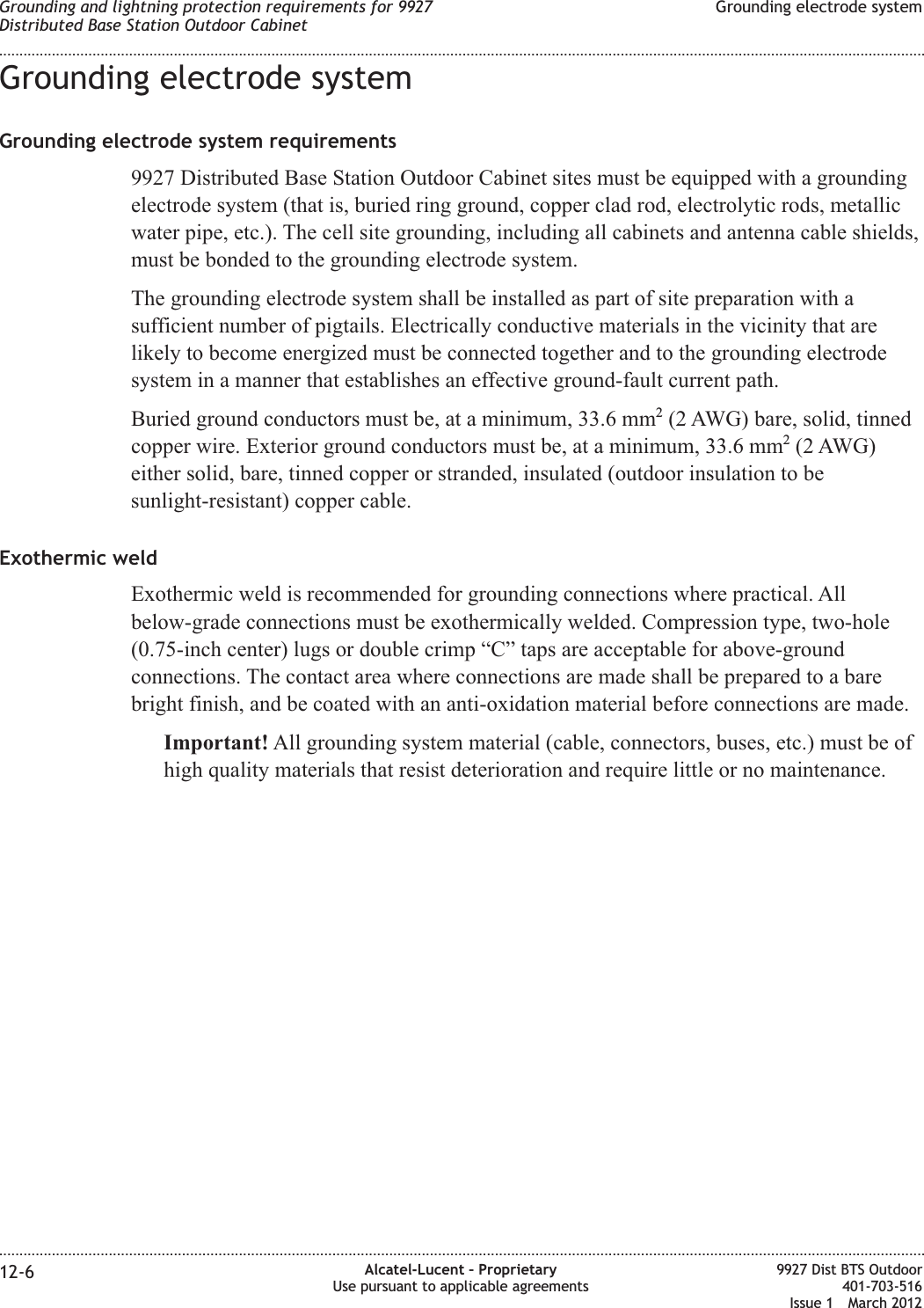 Grounding electrode systemGrounding electrode system requirements9927 Distributed Base Station Outdoor Cabinet sites must be equipped with a groundingelectrode system (that is, buried ring ground, copper clad rod, electrolytic rods, metallicwater pipe, etc.). The cell site grounding, including all cabinets and antenna cable shields,must be bonded to the grounding electrode system.The grounding electrode system shall be installed as part of site preparation with asufficient number of pigtails. Electrically conductive materials in the vicinity that arelikely to become energized must be connected together and to the grounding electrodesystem in a manner that establishes an effective ground-fault current path.Buried ground conductors must be, at a minimum, 33.6 mm2(2 AWG) bare, solid, tinnedcopper wire. Exterior ground conductors must be, at a minimum, 33.6 mm2(2 AWG)either solid, bare, tinned copper or stranded, insulated (outdoor insulation to besunlight-resistant) copper cable.Exothermic weldExothermic weld is recommended for grounding connections where practical. Allbelow-grade connections must be exothermically welded. Compression type, two-hole(0.75-inch center) lugs or double crimp “C” taps are acceptable for above-groundconnections. The contact area where connections are made shall be prepared to a barebright finish, and be coated with an anti-oxidation material before connections are made.Important! All grounding system material (cable, connectors, buses, etc.) must be ofhigh quality materials that resist deterioration and require little or no maintenance.Grounding and lightning protection requirements for 9927Distributed Base Station Outdoor CabinetGrounding electrode system........................................................................................................................................................................................................................................................................................................................................................................................................................................................................12-6 Alcatel-Lucent – ProprietaryUse pursuant to applicable agreements9927 Dist BTS Outdoor401-703-516Issue 1 March 2012