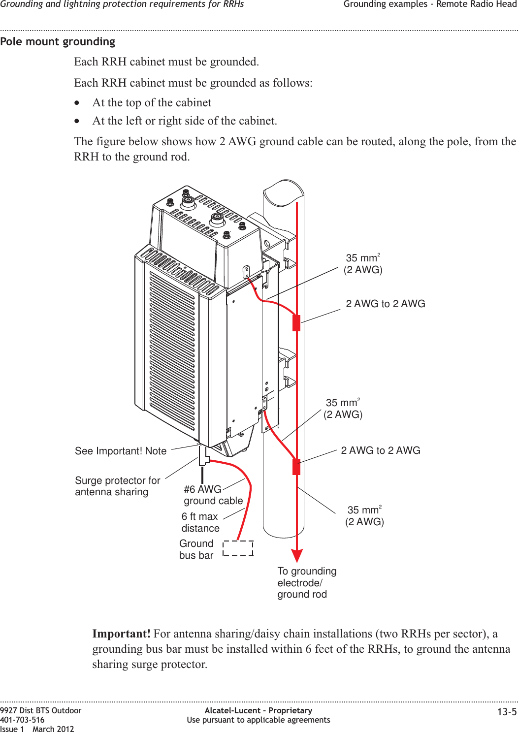 Pole mount groundingEach RRH cabinet must be grounded.Each RRH cabinet must be grounded as follows:•At the top of the cabinet•At the left or right side of the cabinet.The figure below shows how 2 AWG ground cable can be routed, along the pole, from theRRH to the ground rod.Important! For antenna sharing/daisy chain installations (two RRHs per sector), agrounding bus bar must be installed within 6 feet of the RRHs, to ground the antennasharing surge protector.35 mm(2 AWG)22 AWG to 2 AWGTo groundingelectrode/ground rod35 mm(2 AWG)235 mm(2 AWG)22 AWG to 2 AWGGroundbus bar#6 AWGground cableSee Important! NoteSurge protector forantenna sharing6ftmaxdistanceGrounding and lightning protection requirements for RRHs Grounding examples - Remote Radio Head........................................................................................................................................................................................................................................................................................................................................................................................................................................................................9927 Dist BTS Outdoor401-703-516Issue 1 March 2012Alcatel-Lucent – ProprietaryUse pursuant to applicable agreements 13-5