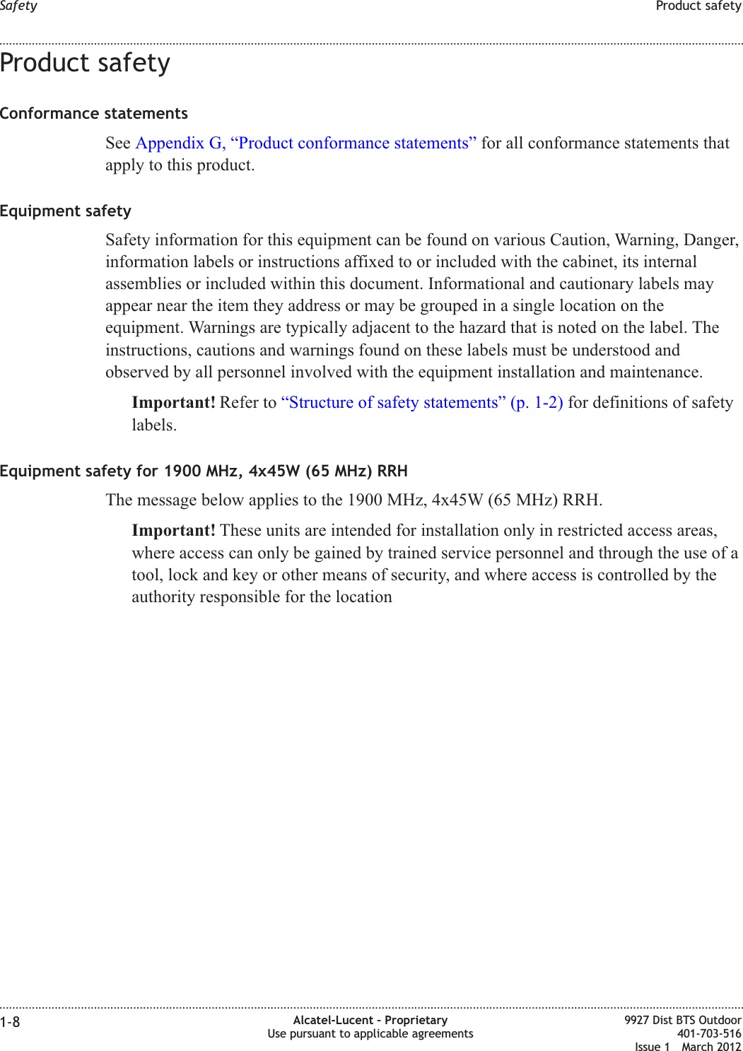 Product safetyConformance statementsSee Appendix G, “Product conformance statements” for all conformance statements thatapply to this product.Equipment safetySafety information for this equipment can be found on various Caution, Warning, Danger,information labels or instructions affixed to or included with the cabinet, its internalassemblies or included within this document. Informational and cautionary labels mayappear near the item they address or may be grouped in a single location on theequipment. Warnings are typically adjacent to the hazard that is noted on the label. Theinstructions, cautions and warnings found on these labels must be understood andobserved by all personnel involved with the equipment installation and maintenance.Important! Refer to “Structure of safety statements” (p. 1-2) for definitions of safetylabels.Equipment safety for 1900 MHz, 4x45W (65 MHz) RRHThe message below applies to the 1900 MHz, 4x45W (65 MHz) RRH.Important! These units are intended for installation only in restricted access areas,where access can only be gained by trained service personnel and through the use of atool, lock and key or other means of security, and where access is controlled by theauthority responsible for the locationSafety Product safety........................................................................................................................................................................................................................................................................................................................................................................................................................................................................1-8 Alcatel-Lucent – ProprietaryUse pursuant to applicable agreements9927 Dist BTS Outdoor401-703-516Issue 1 March 2012