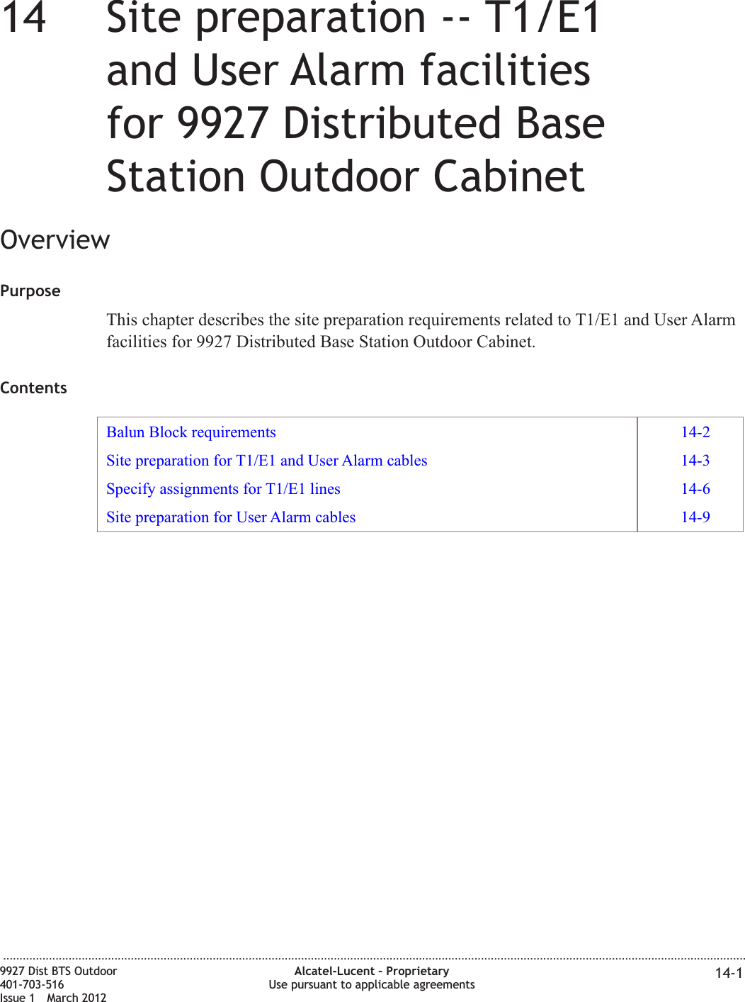 14 14Site preparation -- T1/E1and User Alarm facilitiesfor 9927 Distributed BaseStation Outdoor CabinetOverviewPurposeThis chapter describes the site preparation requirements related to T1/E1 and User Alarmfacilities for 9927 Distributed Base Station Outdoor Cabinet.ContentsBalun Block requirements 14-2Site preparation for T1/E1 and User Alarm cables 14-3Specify assignments for T1/E1 lines 14-6Site preparation for User Alarm cables 14-9...................................................................................................................................................................................................................................9927 Dist BTS Outdoor401-703-516Issue 1 March 2012Alcatel-Lucent – ProprietaryUse pursuant to applicable agreements 14-1