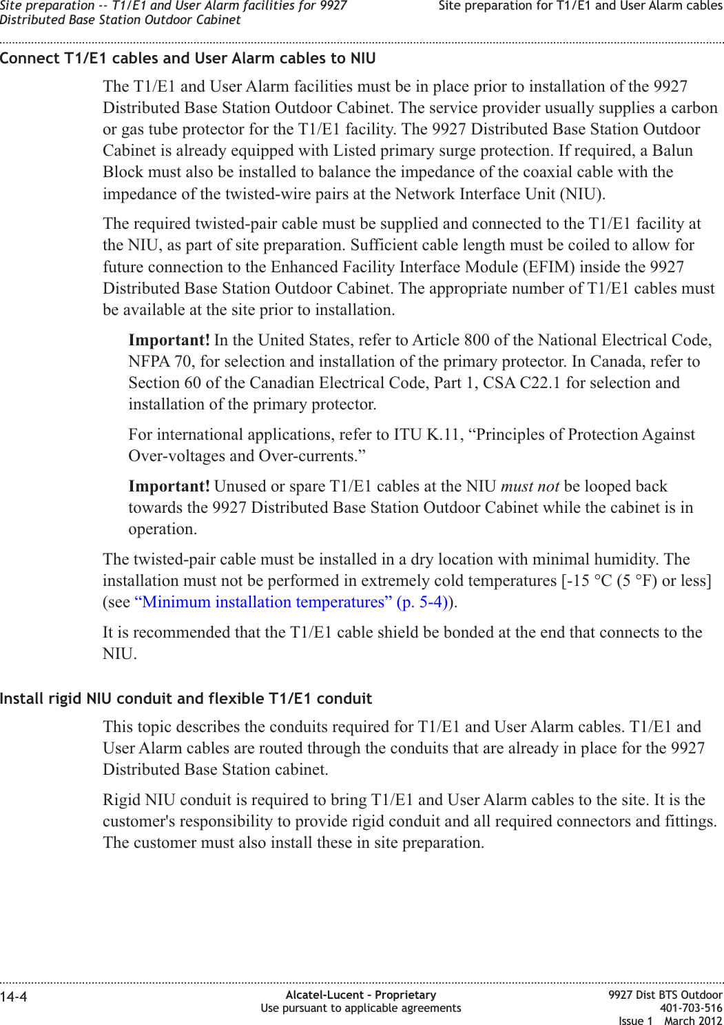Connect T1/E1 cables and User Alarm cables to NIUThe T1/E1 and User Alarm facilities must be in place prior to installation of the 9927Distributed Base Station Outdoor Cabinet. The service provider usually supplies a carbonor gas tube protector for the T1/E1 facility. The 9927 Distributed Base Station OutdoorCabinet is already equipped with Listed primary surge protection. If required, a BalunBlock must also be installed to balance the impedance of the coaxial cable with theimpedance of the twisted-wire pairs at the Network Interface Unit (NIU).The required twisted-pair cable must be supplied and connected to the T1/E1 facility atthe NIU, as part of site preparation. Sufficient cable length must be coiled to allow forfuture connection to the Enhanced Facility Interface Module (EFIM) inside the 9927Distributed Base Station Outdoor Cabinet. The appropriate number of T1/E1 cables mustbe available at the site prior to installation.Important! In the United States, refer to Article 800 of the National Electrical Code,NFPA 70, for selection and installation of the primary protector. In Canada, refer toSection 60 of the Canadian Electrical Code, Part 1, CSA C22.1 for selection andinstallation of the primary protector.For international applications, refer to ITU K.11, “Principles of Protection AgainstOver-voltages and Over-currents.”Important! Unused or spare T1/E1 cables at the NIU must not be looped backtowards the 9927 Distributed Base Station Outdoor Cabinet while the cabinet is inoperation.The twisted-pair cable must be installed in a dry location with minimal humidity. Theinstallation must not be performed in extremely cold temperatures [-15 °C (5 °F) or less](see “Minimum installation temperatures” (p. 5-4)).It is recommended that the T1/E1 cable shield be bonded at the end that connects to theNIU.Install rigid NIU conduit and flexible T1/E1 conduitThis topic describes the conduits required for T1/E1 and User Alarm cables. T1/E1 andUser Alarm cables are routed through the conduits that are already in place for the 9927Distributed Base Station cabinet.Rigid NIU conduit is required to bring T1/E1 and User Alarm cables to the site. It is thecustomer&apos;s responsibility to provide rigid conduit and all required connectors and fittings.The customer must also install these in site preparation.Site preparation -- T1/E1 and User Alarm facilities for 9927Distributed Base Station Outdoor CabinetSite preparation for T1/E1 and User Alarm cables........................................................................................................................................................................................................................................................................................................................................................................................................................................................................14-4 Alcatel-Lucent – ProprietaryUse pursuant to applicable agreements9927 Dist BTS Outdoor401-703-516Issue 1 March 2012