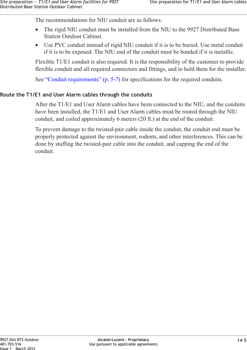 The recommendations for NIU conduit are as follows:•The rigid NIU conduit must be installed from the NIU to the 9927 Distributed BaseStation Outdoor Cabinet.•Use PVC conduit instead of rigid NIU conduit if it is to be buried. Use metal conduitif it is to be exposed. The NIU end of the conduit must be bonded if it is metallic.Flexible T1/E1 conduit is also required. It is the responsibility of the customer to provideflexible conduit and all required connectors and fittings, and to hold them for the installer.See “Conduit requirements” (p. 5-7) for specifications for the required conduits.Route the T1/E1 and User Alarm cables through the conduitsAfter the T1/E1 and User Alarm cables have been connected to the NIU, and the conduitshave been installed, the T1/E1 and User Alarm cables must be routed through the NIUconduit, and coiled approximately 6 meters (20 ft.) at the end of the conduit.To prevent damage to the twisted-pair cable inside the conduit, the conduit end must beproperly protected against the environment, rodents, and other interferences. This can bedone by stuffing the twisted-pair cable into the conduit, and capping the end of theconduit.Site preparation -- T1/E1 and User Alarm facilities for 9927Distributed Base Station Outdoor CabinetSite preparation for T1/E1 and User Alarm cables........................................................................................................................................................................................................................................................................................................................................................................................................................................................................9927 Dist BTS Outdoor401-703-516Issue 1 March 2012Alcatel-Lucent – ProprietaryUse pursuant to applicable agreements 14-5