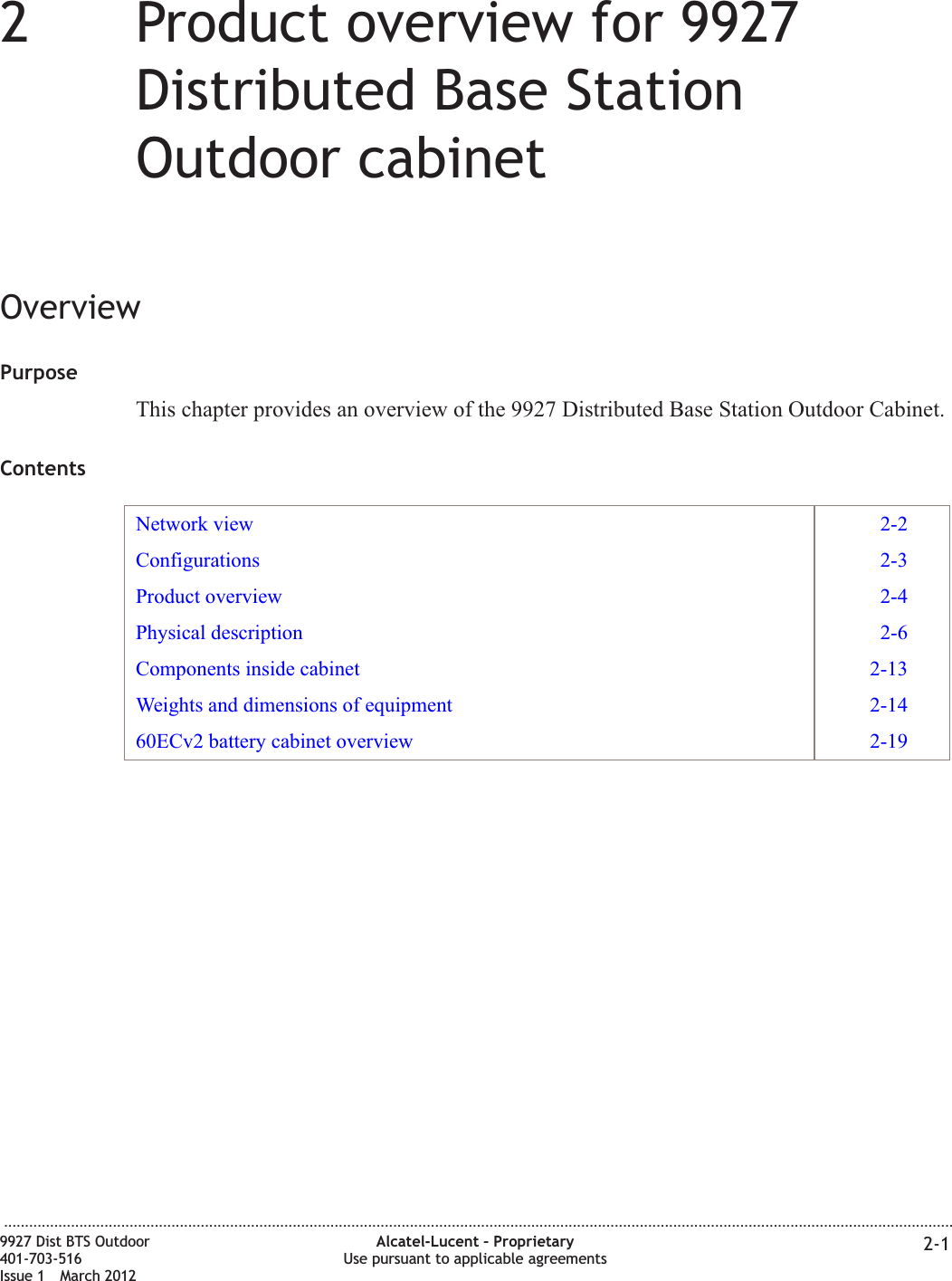 22Product overview for 9927Distributed Base StationOutdoor cabinetOverviewPurposeThis chapter provides an overview of the 9927 Distributed Base Station Outdoor Cabinet.ContentsNetwork view 2-2Configurations 2-3Product overview 2-4Physical description 2-6Components inside cabinet 2-13Weights and dimensions of equipment 2-1460ECv2 battery cabinet overview 2-19...................................................................................................................................................................................................................................9927 Dist BTS Outdoor401-703-516Issue 1 March 2012Alcatel-Lucent – ProprietaryUse pursuant to applicable agreements 2-1