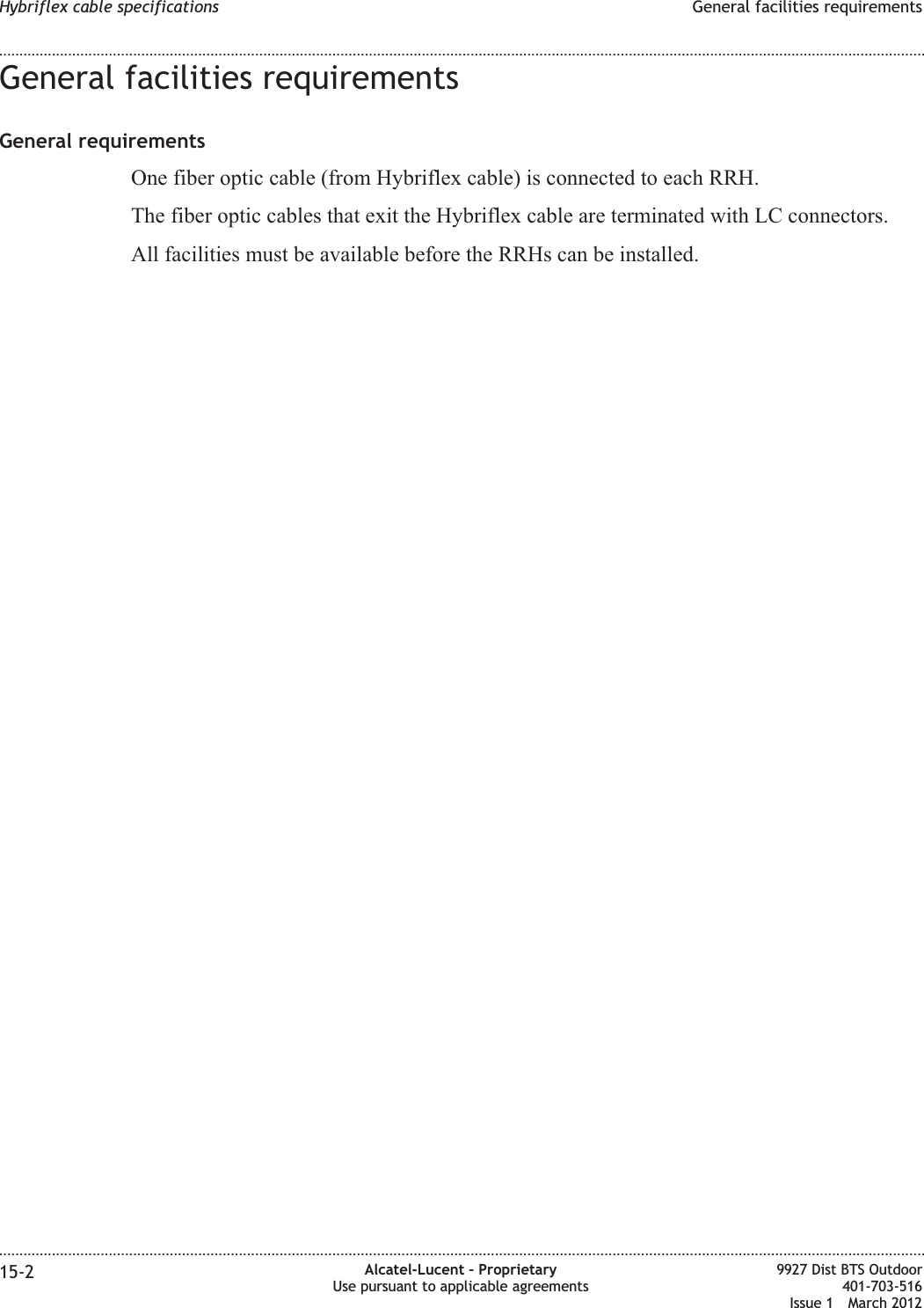 General facilities requirementsGeneral requirementsOne fiber optic cable (from Hybriflex cable) is connected to each RRH.The fiber optic cables that exit the Hybriflex cable are terminated with LC connectors.All facilities must be available before the RRHs can be installed.Hybriflex cable specifications General facilities requirements........................................................................................................................................................................................................................................................................................................................................................................................................................................................................15-2 Alcatel-Lucent – ProprietaryUse pursuant to applicable agreements9927 Dist BTS Outdoor401-703-516Issue 1 March 2012