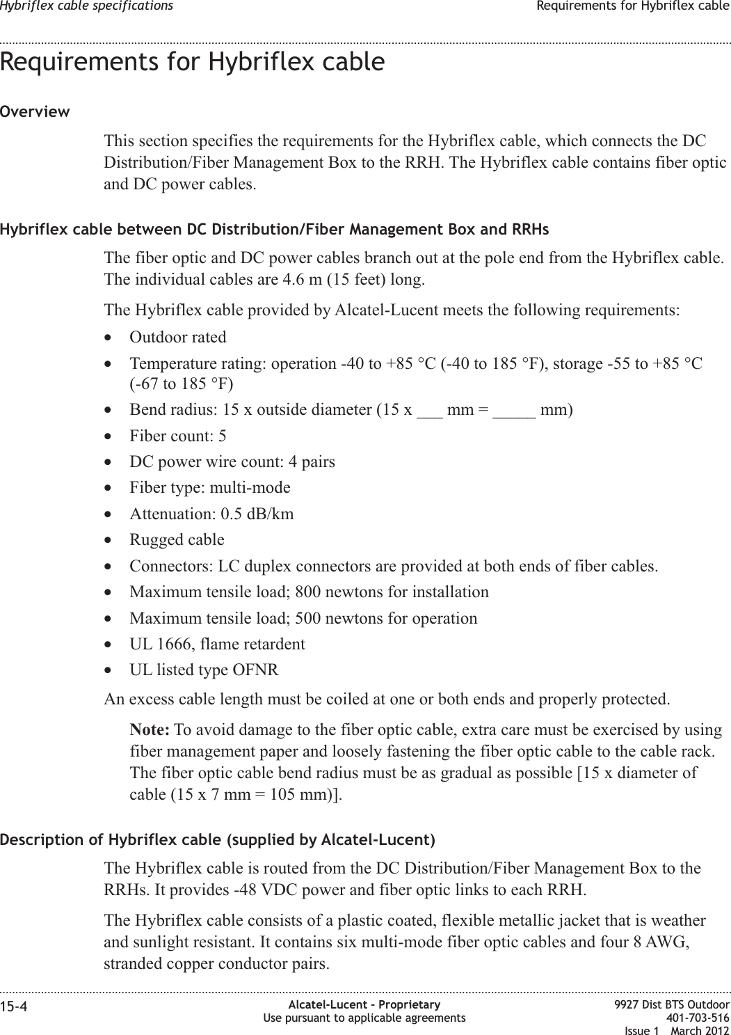 Requirements for Hybriflex cableOverviewThis section specifies the requirements for the Hybriflex cable, which connects the DCDistribution/Fiber Management Box to the RRH. The Hybriflex cable contains fiber opticand DC power cables.Hybriflex cable between DC Distribution/Fiber Management Box and RRHsThe fiber optic and DC power cables branch out at the pole end from the Hybriflex cable.The individual cables are 4.6 m (15 feet) long.The Hybriflex cable provided by Alcatel-Lucent meets the following requirements:•Outdoor rated•Temperature rating: operation -40 to +85 °C (-40 to 185 °F), storage -55 to +85 °C(-67 to 185 °F)•Bend radius: 15 x outside diameter (15 x ___ mm = _____ mm)•Fiber count: 5•DC power wire count: 4 pairs•Fiber type: multi-mode•Attenuation: 0.5 dB/km•Rugged cable•Connectors: LC duplex connectors are provided at both ends of fiber cables.•Maximum tensile load; 800 newtons for installation•Maximum tensile load; 500 newtons for operation•UL 1666, flame retardent•UL listed type OFNRAn excess cable length must be coiled at one or both ends and properly protected.Note: To avoid damage to the fiber optic cable, extra care must be exercised by usingfiber management paper and loosely fastening the fiber optic cable to the cable rack.The fiber optic cable bend radius must be as gradual as possible [15 x diameter ofcable (15x7mm=105mm)].Description of Hybriflex cable (supplied by Alcatel-Lucent)The Hybriflex cable is routed from the DC Distribution/Fiber Management Box to theRRHs. It provides -48 VDC power and fiber optic links to each RRH.The Hybriflex cable consists of a plastic coated, flexible metallic jacket that is weatherand sunlight resistant. It contains six multi-mode fiber optic cables and four 8 AWG,stranded copper conductor pairs.Hybriflex cable specifications Requirements for Hybriflex cable........................................................................................................................................................................................................................................................................................................................................................................................................................................................................15-4 Alcatel-Lucent – ProprietaryUse pursuant to applicable agreements9927 Dist BTS Outdoor401-703-516Issue 1 March 2012