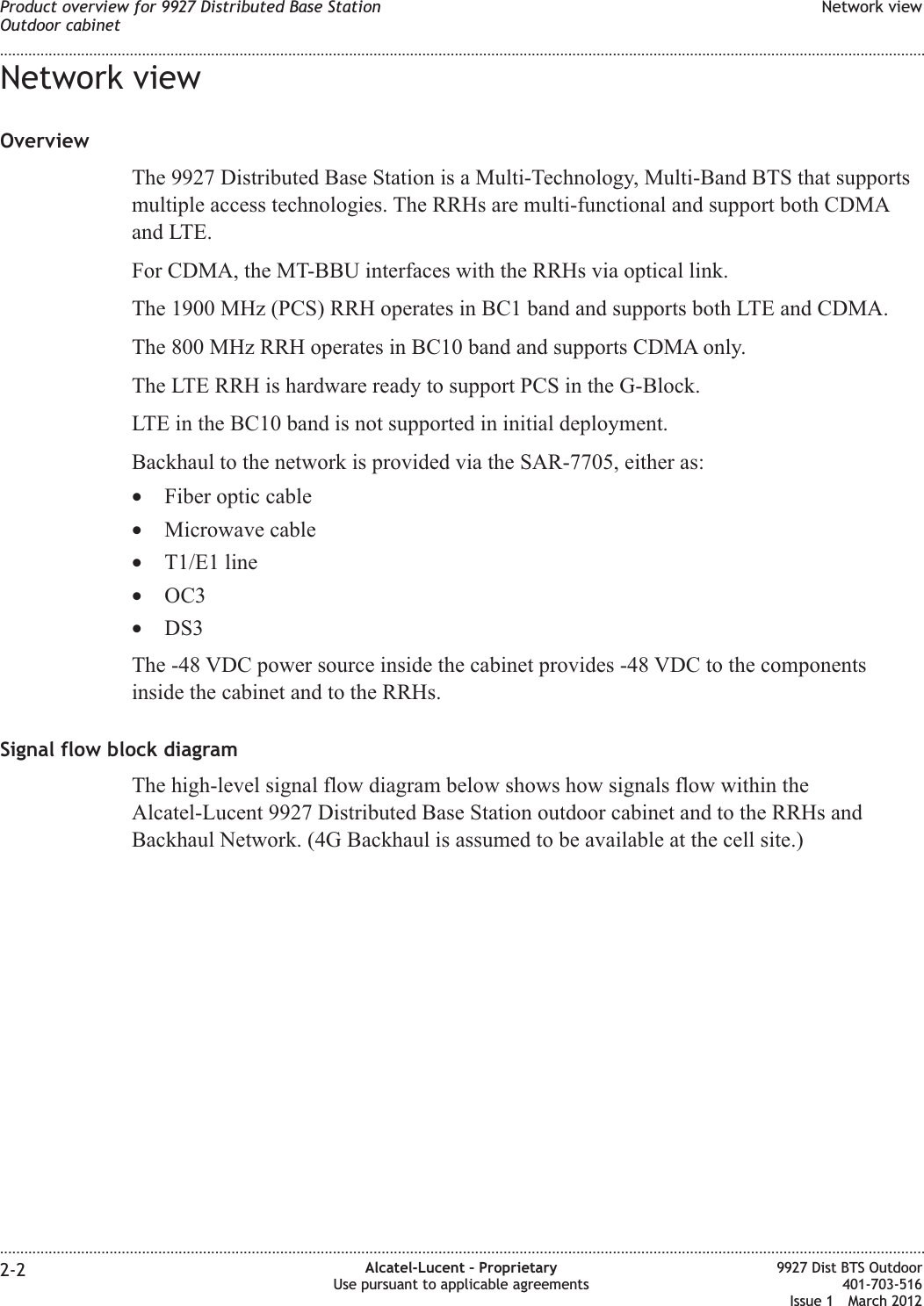 Network viewOverviewThe 9927 Distributed Base Station is a Multi-Technology, Multi-Band BTS that supportsmultiple access technologies. The RRHs are multi-functional and support both CDMAand LTE.For CDMA, the MT-BBU interfaces with the RRHs via optical link.The 1900 MHz (PCS) RRH operates in BC1 band and supports both LTE and CDMA.The 800 MHz RRH operates in BC10 band and supports CDMA only.The LTE RRH is hardware ready to support PCS in the G-Block.LTE in the BC10 band is not supported in initial deployment.Backhaul to the network is provided via the SAR-7705, either as:•Fiber optic cable•Microwave cable•T1/E1 line•OC3•DS3The -48 VDC power source inside the cabinet provides -48 VDC to the componentsinside the cabinet and to the RRHs.Signal flow block diagramThe high-level signal flow diagram below shows how signals flow within theAlcatel-Lucent 9927 Distributed Base Station outdoor cabinet and to the RRHs andBackhaul Network. (4G Backhaul is assumed to be available at the cell site.)Product overview for 9927 Distributed Base StationOutdoor cabinetNetwork view........................................................................................................................................................................................................................................................................................................................................................................................................................................................................2-2 Alcatel-Lucent – ProprietaryUse pursuant to applicable agreements9927 Dist BTS Outdoor401-703-516Issue 1 March 2012