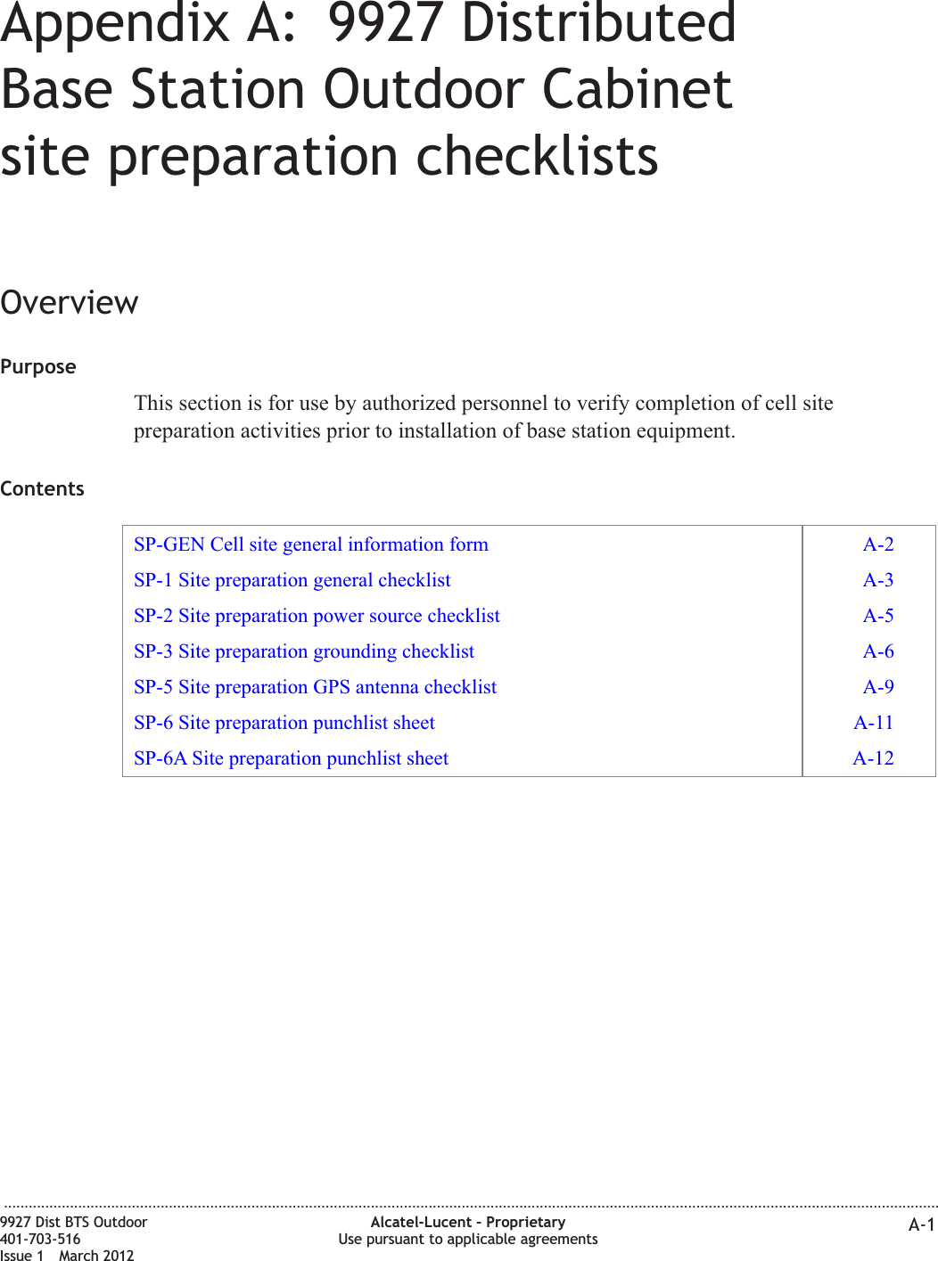 Appendix A: 9927 DistributedBase Station Outdoor Cabinetsite preparation checklistsOverviewPurposeThis section is for use by authorized personnel to verify completion of cell sitepreparation activities prior to installation of base station equipment.ContentsSP-GEN Cell site general information form A-2SP-1 Site preparation general checklist A-3SP-2 Site preparation power source checklist A-5SP-3 Site preparation grounding checklist A-6SP-5 Site preparation GPS antenna checklist A-9SP-6 Site preparation punchlist sheet A-11SP-6A Site preparation punchlist sheet A-12...................................................................................................................................................................................................................................9927 Dist BTS Outdoor401-703-516Issue 1 March 2012Alcatel-Lucent – ProprietaryUse pursuant to applicable agreements A-1