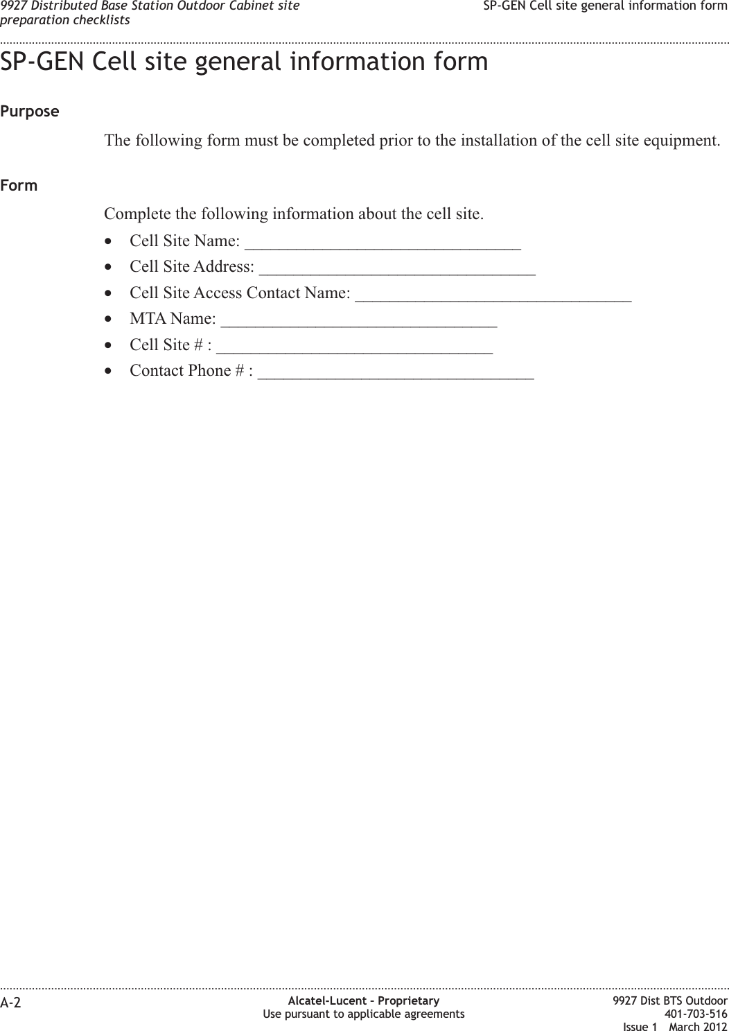 SP-GEN Cell site general information formPurposeThe following form must be completed prior to the installation of the cell site equipment.FormComplete the following information about the cell site.•Cell Site Name: ________________________________•Cell Site Address: ________________________________•Cell Site Access Contact Name: ________________________________•MTA Name: ________________________________•Cell Site # : ________________________________•Contact Phone # : ________________________________9927 Distributed Base Station Outdoor Cabinet sitepreparation checklistsSP-GEN Cell site general information form........................................................................................................................................................................................................................................................................................................................................................................................................................................................................A-2 Alcatel-Lucent – ProprietaryUse pursuant to applicable agreements9927 Dist BTS Outdoor401-703-516Issue 1 March 2012