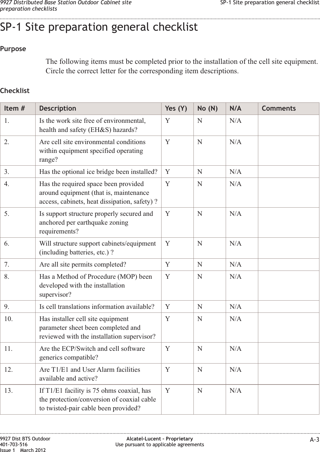 SP-1 Site preparation general checklistPurposeThe following items must be completed prior to the installation of the cell site equipment.Circle the correct letter for the corresponding item descriptions.ChecklistItem # Description Yes (Y) No (N) N/A Comments1. Is the work site free of environmental,health and safety (EH&amp;S) hazards?Y N N/A2. Are cell site environmental conditionswithin equipment specified operatingrange?Y N N/A3. Has the optional ice bridge been installed? Y N N/A4. Has the required space been providedaround equipment (that is, maintenanceaccess, cabinets, heat dissipation, safety) ?Y N N/A5. Is support structure properly secured andanchored per earthquake zoningrequirements?Y N N/A6. Will structure support cabinets/equipment(including batteries, etc.) ?Y N N/A7. Are all site permits completed? Y N N/A8. Has a Method of Procedure (MOP) beendeveloped with the installationsupervisor?Y N N/A9. Is cell translations information available? Y N N/A10. Has installer cell site equipmentparameter sheet been completed andreviewed with the installation supervisor?Y N N/A11. Are the ECP/Switch and cell softwaregenerics compatible?Y N N/A12. Are T1/E1 and User Alarm facilitiesavailable and active?Y N N/A13. If T1/E1 facility is 75 ohms coaxial, hasthe protection/conversion of coaxial cableto twisted-pair cable been provided?Y N N/A9927 Distributed Base Station Outdoor Cabinet sitepreparation checklistsSP-1 Site preparation general checklist........................................................................................................................................................................................................................................................................................................................................................................................................................................................................9927 Dist BTS Outdoor401-703-516Issue 1 March 2012Alcatel-Lucent – ProprietaryUse pursuant to applicable agreements A-3