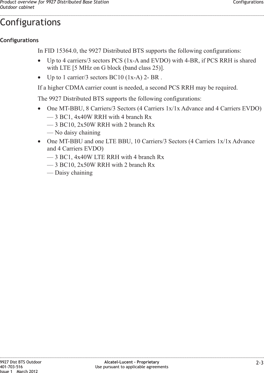ConfigurationsConfigurationsIn FID 15364.0, the 9927 Distributed BTS supports the following configurations:•Up to 4 carriers/3 sectors PCS (1x-A and EVDO) with 4-BR, if PCS RRH is sharedwith LTE [5 MHz on G block (band class 25)].•Up to 1 carrier/3 sectors BC10 (1x-A) 2- BR .If a higher CDMA carrier count is needed, a second PCS RRH may be required.The 9927 Distributed BTS supports the following configurations:•One MT-BBU, 8 Carriers/3 Sectors (4 Carriers 1x/1x Advance and 4 Carriers EVDO)— 3 BC1, 4x40W RRH with 4 branch Rx— 3 BC10, 2x50W RRH with 2 branch Rx— No daisy chaining•One MT-BBU and one LTE BBU, 10 Carriers/3 Sectors (4 Carriers 1x/1x Advanceand 4 Carriers EVDO)— 3 BC1, 4x40W LTE RRH with 4 branch Rx— 3 BC10, 2x50W RRH with 2 branch Rx— Daisy chainingProduct overview for 9927 Distributed Base StationOutdoor cabinetConfigurations........................................................................................................................................................................................................................................................................................................................................................................................................................................................................9927 Dist BTS Outdoor401-703-516Issue 1 March 2012Alcatel-Lucent – ProprietaryUse pursuant to applicable agreements 2-3