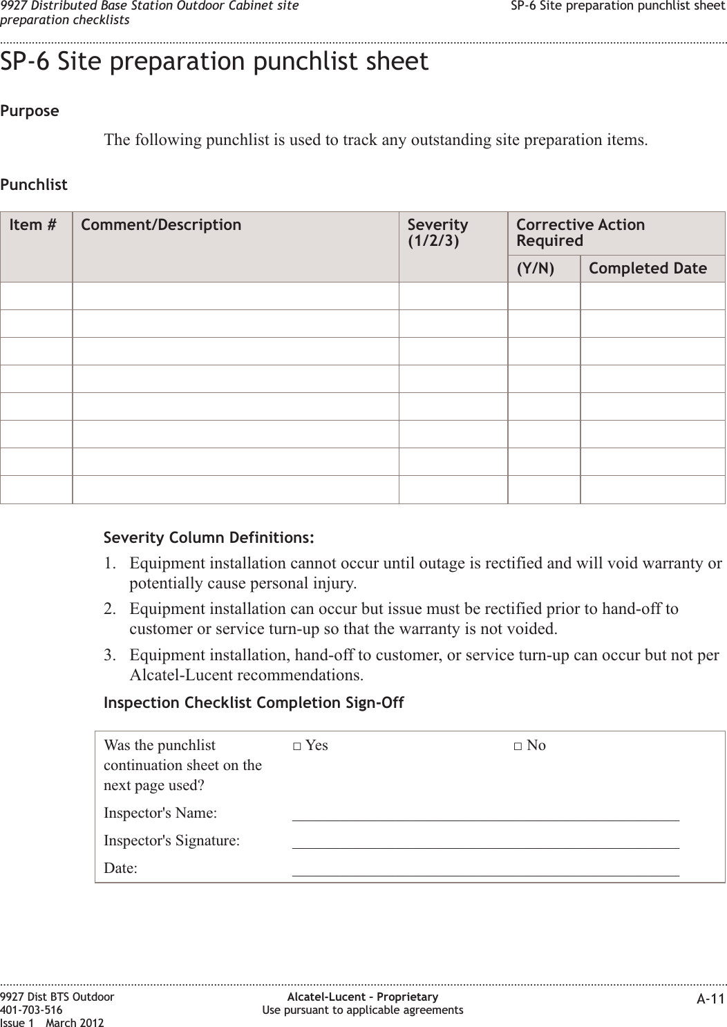 SP-6 Site preparation punchlist sheetPurposeThe following punchlist is used to track any outstanding site preparation items.PunchlistItem # Comment/Description Severity(1/2/3)Corrective ActionRequired(Y/N) Completed DateSeverity Column Definitions:1. Equipment installation cannot occur until outage is rectified and will void warranty orpotentially cause personal injury.2. Equipment installation can occur but issue must be rectified prior to hand-off tocustomer or service turn-up so that the warranty is not voided.3. Equipment installation, hand-off to customer, or service turn-up can occur but not perAlcatel-Lucent recommendations.Inspection Checklist Completion Sign-OffWas the punchlistcontinuation sheet on thenext page used?□ Yes □ NoInspector&apos;s Name: _________________________________________________Inspector&apos;s Signature: _________________________________________________Date: _________________________________________________9927 Distributed Base Station Outdoor Cabinet sitepreparation checklistsSP-6 Site preparation punchlist sheet........................................................................................................................................................................................................................................................................................................................................................................................................................................................................9927 Dist BTS Outdoor401-703-516Issue 1 March 2012Alcatel-Lucent – ProprietaryUse pursuant to applicable agreements A-11