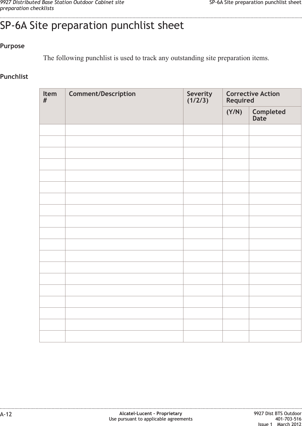 SP-6A Site preparation punchlist sheetPurposeThe following punchlist is used to track any outstanding site preparation items.PunchlistItem#Comment/Description Severity(1/2/3)Corrective ActionRequired(Y/N) CompletedDate9927 Distributed Base Station Outdoor Cabinet sitepreparation checklistsSP-6A Site preparation punchlist sheet........................................................................................................................................................................................................................................................................................................................................................................................................................................................................A-12 Alcatel-Lucent – ProprietaryUse pursuant to applicable agreements9927 Dist BTS Outdoor401-703-516Issue 1 March 2012