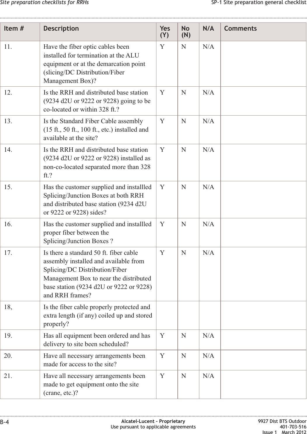 Item # Description Yes(Y)No(N)N/A Comments11. Have the fiber optic cables beeninstalled for termination at the ALUequipment or at the demarcation point(slicing/DC Distribution/FiberManagement Box)?Y N N/A12. Is the RRH and distributed base station(9234 d2U or 9222 or 9228) going to beco-located or within 328 ft.?Y N N/A13. Is the Standard Fiber Cable assembly(15 ft., 50 ft., 100 ft., etc.) installed andavailable at the site?Y N N/A14. Is the RRH and distributed base station(9234 d2U or 9222 or 9228) installed asnon-co-located separated more than 328ft.?Y N N/A15. Has the customer supplied and installledSplicing/Junction Boxes at both RRHand distributed base station (9234 d2Uor 9222 or 9228) sides?Y N N/A16. Has the customer supplied and installledproper fiber between theSplicing/Junction Boxes ?Y N N/A17. Is there a standard 50 ft. fiber cableassembly installed and available fromSplicing/DC Distribution/FiberManagement Box to near the distributedbase station (9234 d2U or 9222 or 9228)and RRH frames?Y N N/A18, Is the fiber cable properly protected andextra length (if any) coiled up and storedproperly?19. Has all equipment been ordered and hasdelivery to site been scheduled?Y N N/A20. Have all necessary arrangements beenmade for access to the site?Y N N/A21. Have all necessary arrangements beenmade to get equipment onto the site(crane, etc.)?Y N N/ASite preparation checklists for RRHs SP-1 Site preparation general checklist........................................................................................................................................................................................................................................................................................................................................................................................................................................................................B-4 Alcatel-Lucent – ProprietaryUse pursuant to applicable agreements9927 Dist BTS Outdoor401-703-516Issue 1 March 2012