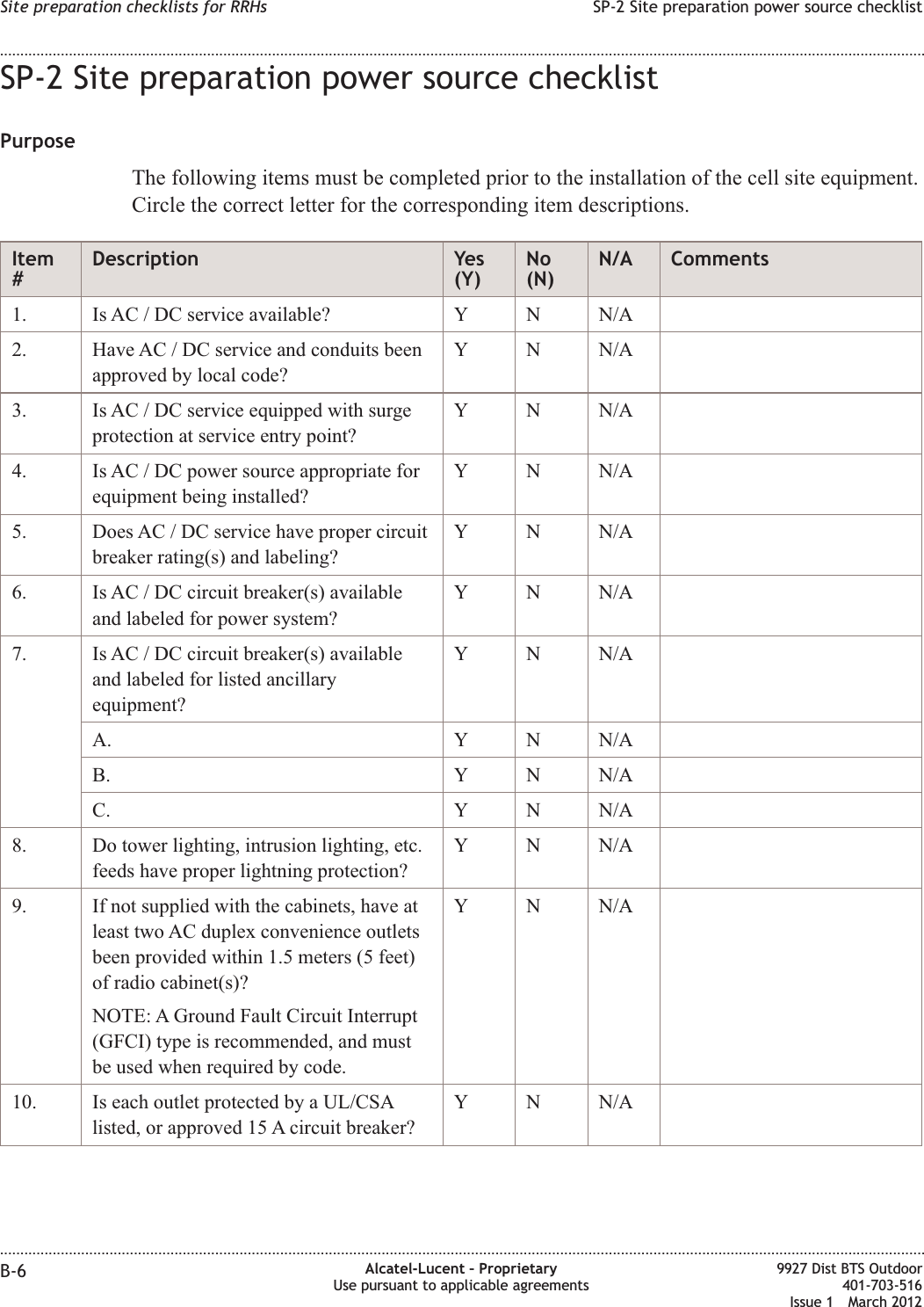 SP-2 Site preparation power source checklistPurposeThe following items must be completed prior to the installation of the cell site equipment.Circle the correct letter for the corresponding item descriptions.Item#Description Yes(Y)No(N)N/A Comments1. Is AC / DC service available? Y N N/A2. Have AC / DC service and conduits beenapproved by local code?Y N N/A3. Is AC / DC service equipped with surgeprotection at service entry point?Y N N/A4. Is AC / DC power source appropriate forequipment being installed?Y N N/A5. Does AC / DC service have proper circuitbreaker rating(s) and labeling?Y N N/A6. Is AC / DC circuit breaker(s) availableand labeled for power system?Y N N/A7. Is AC / DC circuit breaker(s) availableand labeled for listed ancillaryequipment?Y N N/AA. Y N N/AB. Y N N/AC. Y N N/A8. Do tower lighting, intrusion lighting, etc.feeds have proper lightning protection?Y N N/A9. If not supplied with the cabinets, have atleast two AC duplex convenience outletsbeen provided within 1.5 meters (5 feet)of radio cabinet(s)?NOTE: A Ground Fault Circuit Interrupt(GFCI) type is recommended, and mustbe used when required by code.Y N N/A10. Is each outlet protected by a UL/CSAlisted, or approved 15 A circuit breaker?Y N N/ASite preparation checklists for RRHs SP-2 Site preparation power source checklist........................................................................................................................................................................................................................................................................................................................................................................................................................................................................B-6 Alcatel-Lucent – ProprietaryUse pursuant to applicable agreements9927 Dist BTS Outdoor401-703-516Issue 1 March 2012