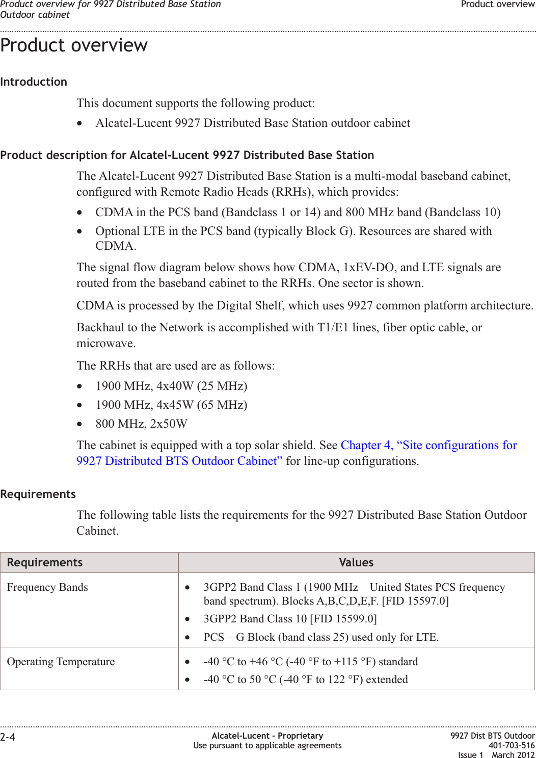 Product overviewIntroductionThis document supports the following product:•Alcatel-Lucent 9927 Distributed Base Station outdoor cabinetProduct description for Alcatel-Lucent 9927 Distributed Base StationThe Alcatel-Lucent 9927 Distributed Base Station is a multi-modal baseband cabinet,configured with Remote Radio Heads (RRHs), which provides:•CDMA in the PCS band (Bandclass 1 or 14) and 800 MHz band (Bandclass 10)•Optional LTE in the PCS band (typically Block G). Resources are shared withCDMA.The signal flow diagram below shows how CDMA, 1xEV-DO, and LTE signals arerouted from the baseband cabinet to the RRHs. One sector is shown.CDMA is processed by the Digital Shelf, which uses 9927 common platform architecture.Backhaul to the Network is accomplished with T1/E1 lines, fiber optic cable, ormicrowave.The RRHs that are used are as follows:•1900 MHz, 4x40W (25 MHz)•1900 MHz, 4x45W (65 MHz)•800 MHz, 2x50WThe cabinet is equipped with a top solar shield. See Chapter 4, “Site configurations for9927 Distributed BTS Outdoor Cabinet” for line-up configurations.RequirementsThe following table lists the requirements for the 9927 Distributed Base Station OutdoorCabinet.Requirements ValuesFrequency Bands •3GPP2 Band Class 1 (1900 MHz – United States PCS frequencyband spectrum). Blocks A,B,C,D,E,F. [FID 15597.0]•3GPP2 Band Class 10 [FID 15599.0]•PCS – G Block (band class 25) used only for LTE.Operating Temperature •-40 °C to +46 °C (-40 °F to +115 °F) standard•-40 °C to 50 °C (-40 °F to 122 °F) extendedProduct overview for 9927 Distributed Base StationOutdoor cabinetProduct overview........................................................................................................................................................................................................................................................................................................................................................................................................................................................................2-4 Alcatel-Lucent – ProprietaryUse pursuant to applicable agreements9927 Dist BTS Outdoor401-703-516Issue 1 March 2012