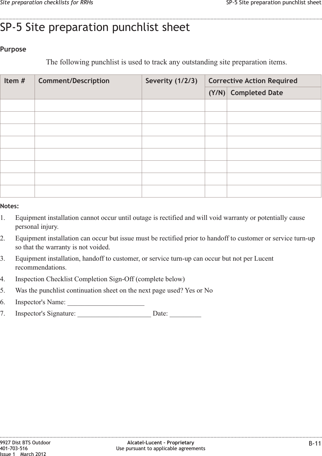 SP-5 Site preparation punchlist sheetPurposeThe following punchlist is used to track any outstanding site preparation items.Item # Comment/Description Severity (1/2/3) Corrective Action Required(Y/N) Completed DateNotes:1. Equipment installation cannot occur until outage is rectified and will void warranty or potentially causepersonal injury.2. Equipment installation can occur but issue must be rectified prior to handoff to customer or service turn-upso that the warranty is not voided.3. Equipment installation, handoff to customer, or service turn-up can occur but not per Lucentrecommendations.4. Inspection Checklist Completion Sign-Off (complete below)5. Was the punchlist continuation sheet on the next page used? Yes or No6. Inspector&apos;s Name: ______________________7. Inspector&apos;s Signature: _____________________ Date: _________Site preparation checklists for RRHs SP-5 Site preparation punchlist sheet........................................................................................................................................................................................................................................................................................................................................................................................................................................................................9927 Dist BTS Outdoor401-703-516Issue 1 March 2012Alcatel-Lucent – ProprietaryUse pursuant to applicable agreements B-11