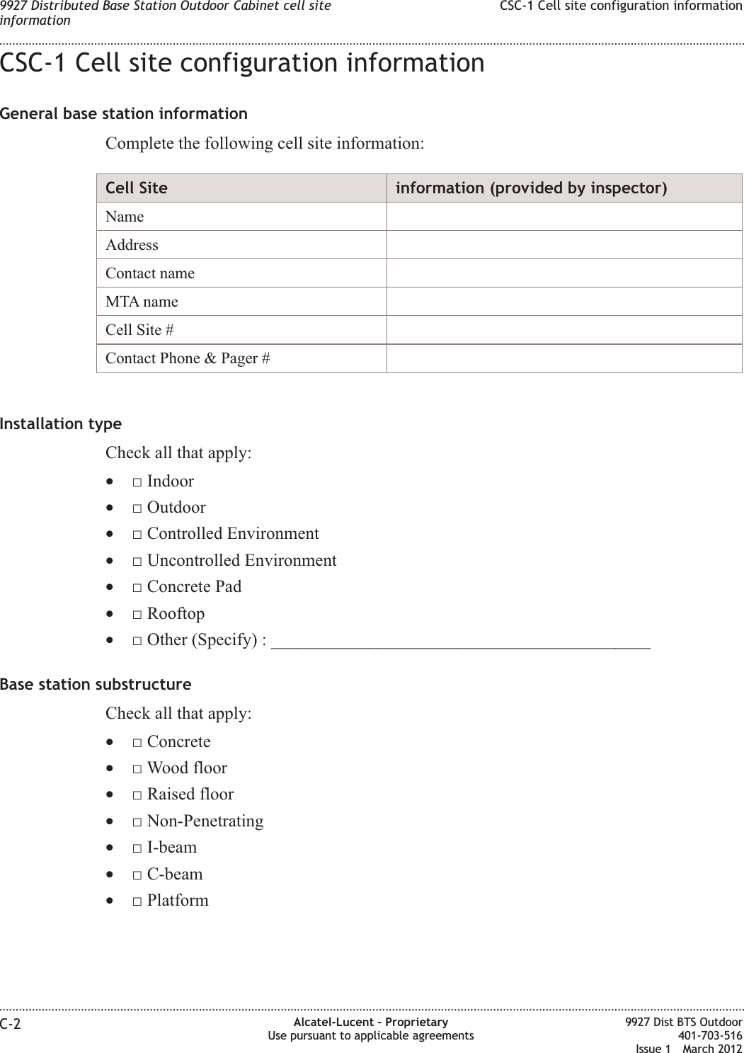CSC-1 Cell site configuration informationGeneral base station informationComplete the following cell site information:Cell Site information (provided by inspector)NameAddressContact nameMTA nameCell Site #Contact Phone &amp; Pager #Installation typeCheck all that apply:•□ Indoor•□ Outdoor•□ Controlled Environment•□ Uncontrolled Environment•□ Concrete Pad•□ Rooftop•□ Other (Specify) : ___________________________________________Base station substructureCheck all that apply:•□ Concrete•□ Wood floor•□ Raised floor•□ Non-Penetrating•□ I-beam•□ C-beam•□ Platform9927 Distributed Base Station Outdoor Cabinet cell siteinformationCSC-1 Cell site configuration information........................................................................................................................................................................................................................................................................................................................................................................................................................................................................C-2 Alcatel-Lucent – ProprietaryUse pursuant to applicable agreements9927 Dist BTS Outdoor401-703-516Issue 1 March 2012