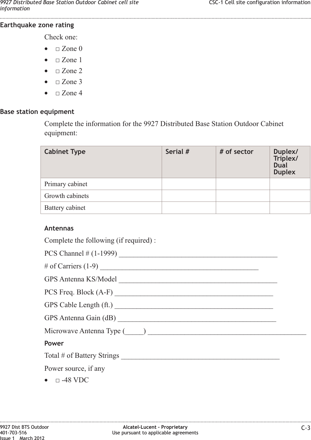 Earthquake zone ratingCheck one:•□ Zone 0•□ Zone 1•□ Zone 2•□ Zone 3•□ Zone 4Base station equipmentComplete the information for the 9927 Distributed Base Station Outdoor Cabinetequipment:Cabinet Type Serial # # of sector Duplex/Triplex/DualDuplexPrimary cabinetGrowth cabinetsBattery cabinetAntennasComplete the following (if required) :PCS Channel # (1-1999) ___________________________________________# of Carriers (1-9) ___________________________________________GPS Antenna KS/Model ___________________________________________PCS Freq. Block (A-F) ___________________________________________GPS Cable Length (ft.) ___________________________________________GPS Antenna Gain (dB) ___________________________________________Microwave Antenna Type (_____) ___________________________________________PowerTotal # of Battery Strings ___________________________________________Power source, if any•□ -48 VDC9927 Distributed Base Station Outdoor Cabinet cell siteinformationCSC-1 Cell site configuration information........................................................................................................................................................................................................................................................................................................................................................................................................................................................................9927 Dist BTS Outdoor401-703-516Issue 1 March 2012Alcatel-Lucent – ProprietaryUse pursuant to applicable agreements C-3