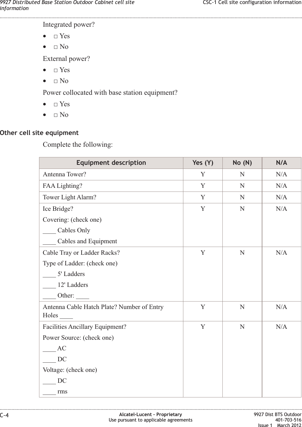 Integrated power?•□Yes•□NoExternal power?•□Yes•□NoPower collocated with base station equipment?•□Yes•□NoOther cell site equipmentComplete the following:Equipment description Yes (Y) No (N) N/AAntenna Tower? Y N N/AFAA Lighting? Y N N/ATower Light Alarm? Y N N/AIce Bridge?Covering: (check one)____ Cables Only____ Cables and EquipmentY N N/ACable Tray or Ladder Racks?Type of Ladder: (check one)____ 5&apos; Ladders____ 12&apos; Ladders____ Other: ____Y N N/AAntenna Cable Hatch Plate? Number of EntryHoles ____Y N N/AFacilities Ancillary Equipment?Power Source: (check one)____ AC____ DCVoltage: (check one)____ DC____ rmsY N N/A9927 Distributed Base Station Outdoor Cabinet cell siteinformationCSC-1 Cell site configuration information........................................................................................................................................................................................................................................................................................................................................................................................................................................................................C-4 Alcatel-Lucent – ProprietaryUse pursuant to applicable agreements9927 Dist BTS Outdoor401-703-516Issue 1 March 2012