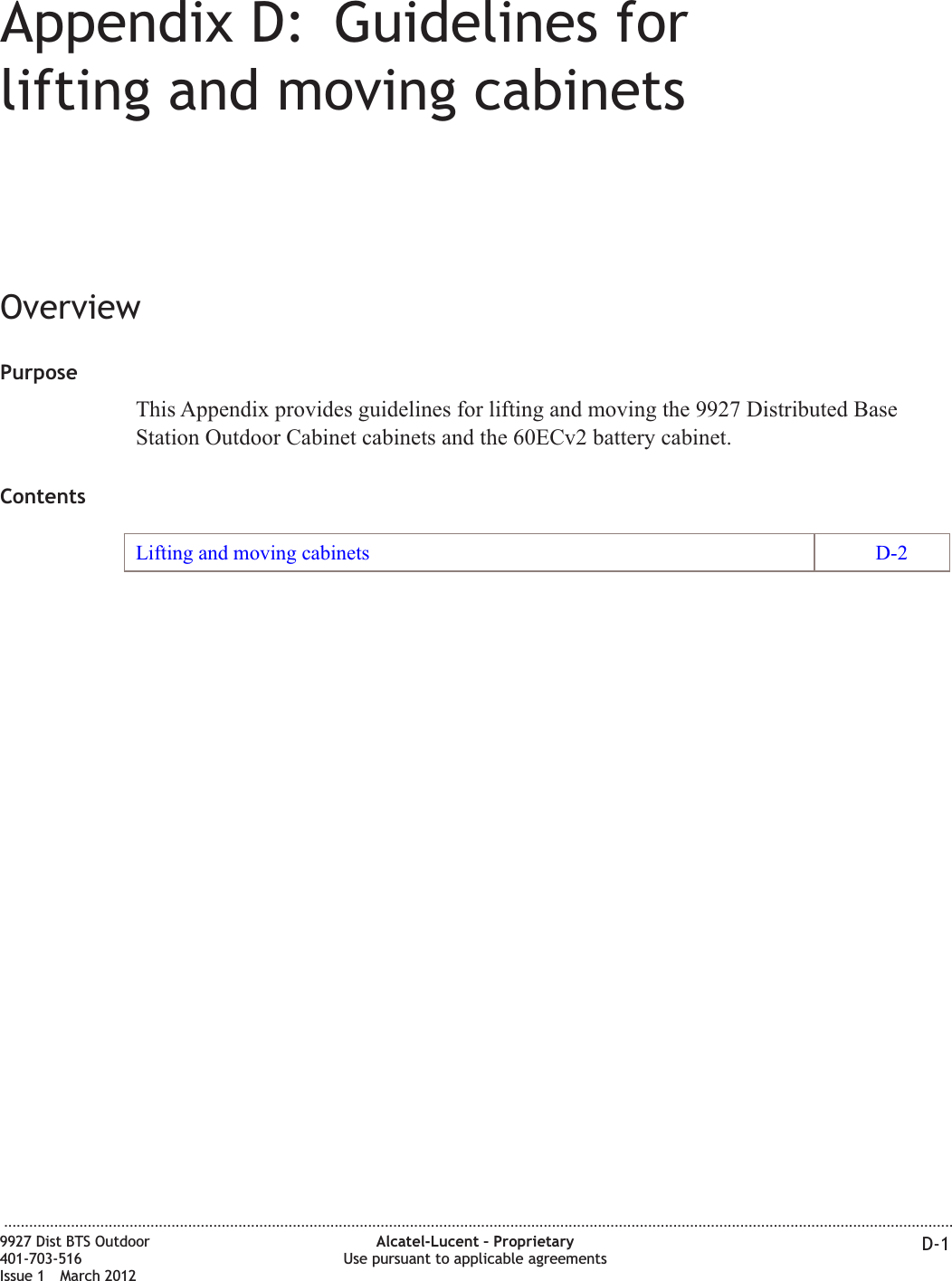Appendix D: Guidelines forlifting and moving cabinetsOverviewPurposeThis Appendix provides guidelines for lifting and moving the 9927 Distributed BaseStation Outdoor Cabinet cabinets and the 60ECv2 battery cabinet.ContentsLifting and moving cabinets D-2...................................................................................................................................................................................................................................9927 Dist BTS Outdoor401-703-516Issue 1 March 2012Alcatel-Lucent – ProprietaryUse pursuant to applicable agreements D-1