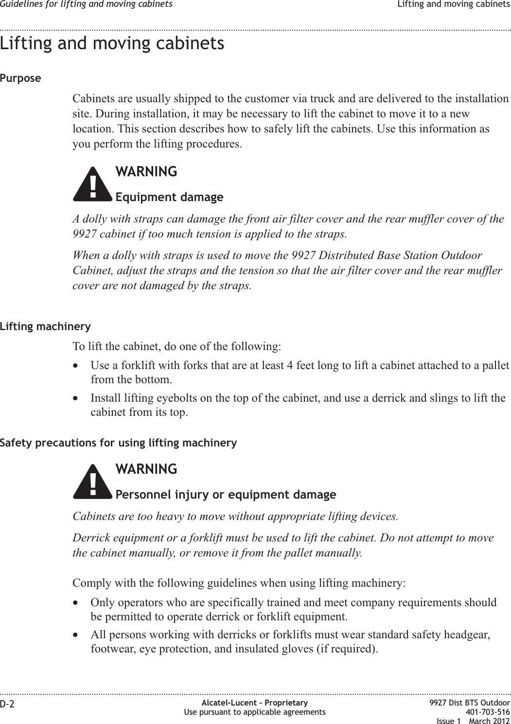 Lifting and moving cabinetsPurposeCabinets are usually shipped to the customer via truck and are delivered to the installationsite. During installation, it may be necessary to lift the cabinet to move it to a newlocation. This section describes how to safely lift the cabinets. Use this information asyou perform the lifting procedures.WARNINGEquipment damageA dolly with straps can damage the front air filter cover and the rear muffler cover of the9927 cabinet if too much tension is applied to the straps.When a dolly with straps is used to move the 9927 Distributed Base Station OutdoorCabinet, adjust the straps and the tension so that the air filter cover and the rear mufflercover are not damaged by the straps.Lifting machineryTo lift the cabinet, do one of the following:•Use a forklift with forks that are at least 4 feet long to lift a cabinet attached to a palletfrom the bottom.•Install lifting eyebolts on the top of the cabinet, and use a derrick and slings to lift thecabinet from its top.Safety precautions for using lifting machineryWARNINGPersonnel injury or equipment damageCabinets are too heavy to move without appropriate lifting devices.Derrick equipment or a forklift must be used to lift the cabinet. Do not attempt to movethe cabinet manually, or remove it from the pallet manually.Comply with the following guidelines when using lifting machinery:•Only operators who are specifically trained and meet company requirements shouldbe permitted to operate derrick or forklift equipment.•All persons working with derricks or forklifts must wear standard safety headgear,footwear, eye protection, and insulated gloves (if required).Guidelines for lifting and moving cabinets Lifting and moving cabinets........................................................................................................................................................................................................................................................................................................................................................................................................................................................................D-2 Alcatel-Lucent – ProprietaryUse pursuant to applicable agreements9927 Dist BTS Outdoor401-703-516Issue 1 March 2012