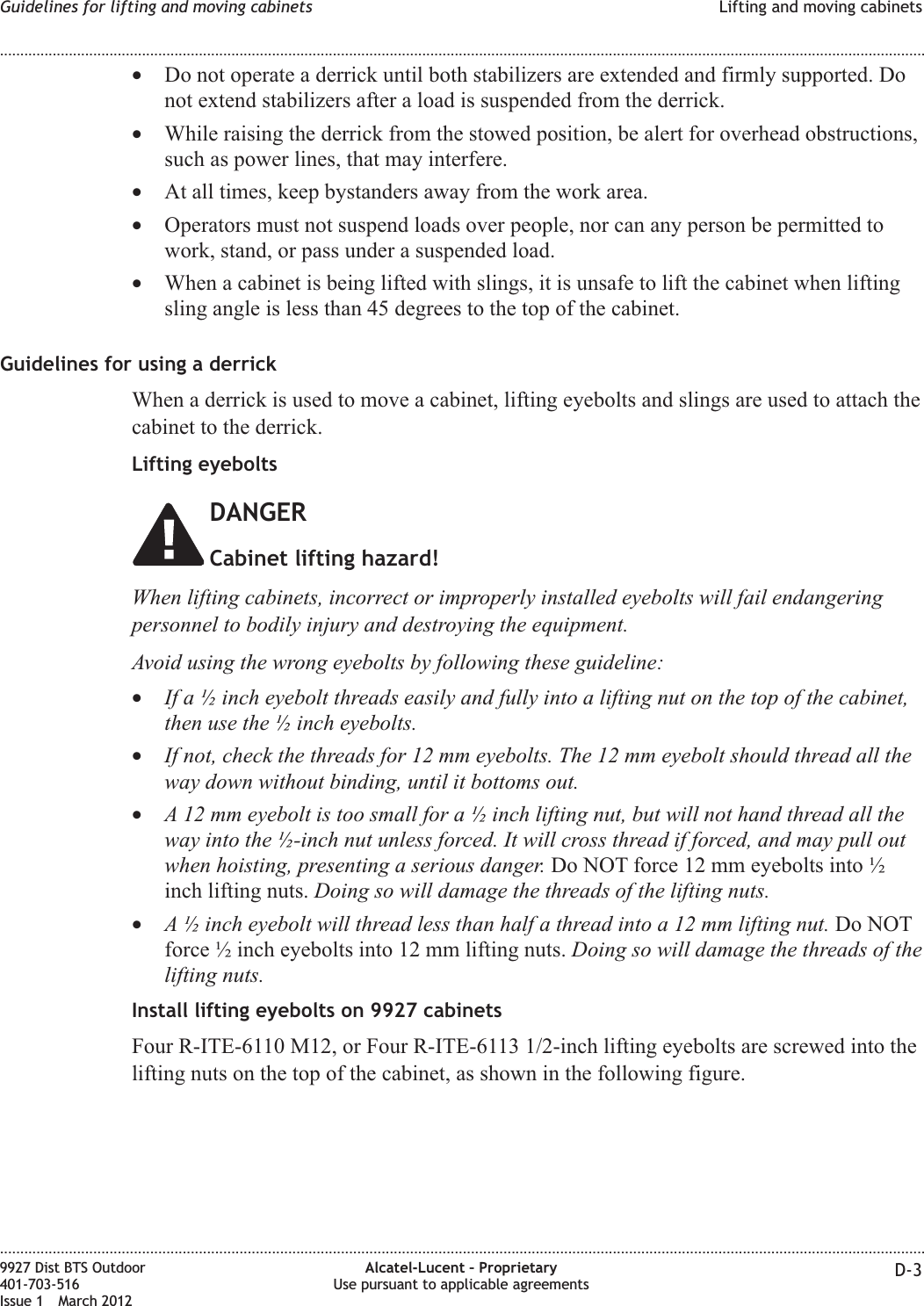 •Do not operate a derrick until both stabilizers are extended and firmly supported. Donot extend stabilizers after a load is suspended from the derrick.•While raising the derrick from the stowed position, be alert for overhead obstructions,such as power lines, that may interfere.•At all times, keep bystanders away from the work area.•Operators must not suspend loads over people, nor can any person be permitted towork, stand, or pass under a suspended load.•When a cabinet is being lifted with slings, it is unsafe to lift the cabinet when liftingsling angle is less than 45 degrees to the top of the cabinet.Guidelines for using a derrickWhen a derrick is used to move a cabinet, lifting eyebolts and slings are used to attach thecabinet to the derrick.Lifting eyeboltsDANGERCabinet lifting hazard!When lifting cabinets, incorrect or improperly installed eyebolts will fail endangeringpersonnel to bodily injury and destroying the equipment.Avoid using the wrong eyebolts by following these guideline:•If a ½ inch eyebolt threads easily and fully into a lifting nut on the top of the cabinet,then use the ½ inch eyebolts.•If not, check the threads for 12 mm eyebolts. The 12 mm eyebolt should thread all theway down without binding, until it bottoms out.•A 12 mm eyebolt is too small for a ½ inch lifting nut, but will not hand thread all theway into the ½-inch nut unless forced. It will cross thread if forced, and may pull outwhen hoisting, presenting a serious danger. Do NOT force 12 mm eyebolts into ½inch lifting nuts. Doing so will damage the threads of the lifting nuts.•A ½ inch eyebolt will thread less than half a thread into a 12 mm lifting nut. Do NOTforce ½ inch eyebolts into 12 mm lifting nuts. Doing so will damage the threads of thelifting nuts.Install lifting eyebolts on 9927 cabinetsFour R-ITE-6110 M12, or Four R-ITE-6113 1/2-inch lifting eyebolts are screwed into thelifting nuts on the top of the cabinet, as shown in the following figure.Guidelines for lifting and moving cabinets Lifting and moving cabinets........................................................................................................................................................................................................................................................................................................................................................................................................................................................................9927 Dist BTS Outdoor401-703-516Issue 1 March 2012Alcatel-Lucent – ProprietaryUse pursuant to applicable agreements D-3