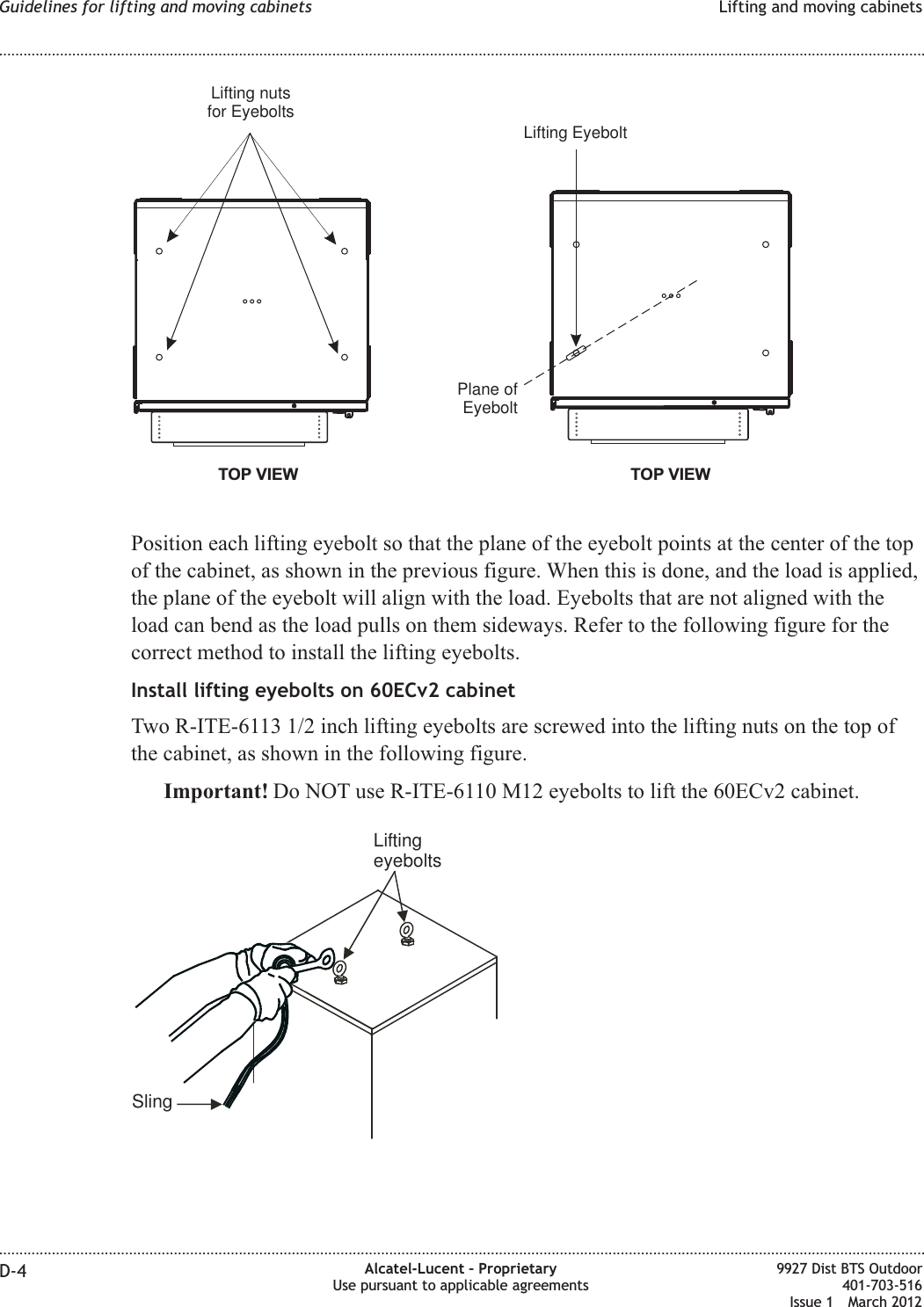 Position each lifting eyebolt so that the plane of the eyebolt points at the center of the topof the cabinet, as shown in the previous figure. When this is done, and the load is applied,the plane of the eyebolt will align with the load. Eyebolts that are not aligned with theload can bend as the load pulls on them sideways. Refer to the following figure for thecorrect method to install the lifting eyebolts.Install lifting eyebolts on 60ECv2 cabinetTwo R-ITE-6113 1/2 inch lifting eyebolts are screwed into the lifting nuts on the top ofthe cabinet, as shown in the following figure.Important! Do NOT use R-ITE-6110 M12 eyebolts to lift the 60ECv2 cabinet.TOP VIEWLifting nutsfor EyeboltsTOP VIEWLifting EyeboltPlane ofEyeboltSlingLiftingeyeboltsGuidelines for lifting and moving cabinets Lifting and moving cabinets........................................................................................................................................................................................................................................................................................................................................................................................................................................................................D-4 Alcatel-Lucent – ProprietaryUse pursuant to applicable agreements9927 Dist BTS Outdoor401-703-516Issue 1 March 2012