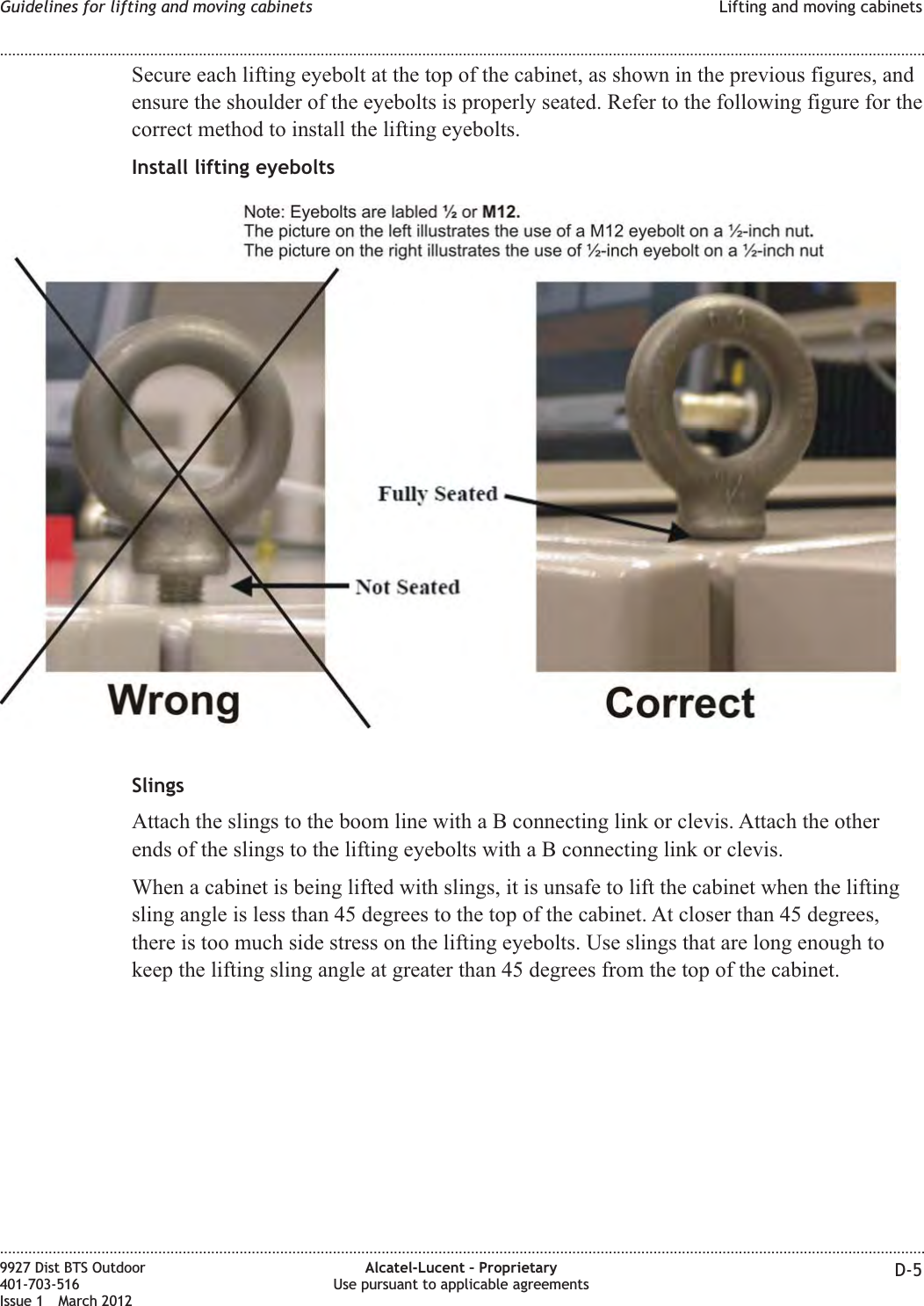 Secure each lifting eyebolt at the top of the cabinet, as shown in the previous figures, andensure the shoulder of the eyebolts is properly seated. Refer to the following figure for thecorrect method to install the lifting eyebolts.Install lifting eyeboltsSlingsAttach the slings to the boom line with a B connecting link or clevis. Attach the otherends of the slings to the lifting eyebolts with a B connecting link or clevis.When a cabinet is being lifted with slings, it is unsafe to lift the cabinet when the liftingsling angle is less than 45 degrees to the top of the cabinet. At closer than 45 degrees,there is too much side stress on the lifting eyebolts. Use slings that are long enough tokeep the lifting sling angle at greater than 45 degrees from the top of the cabinet.Guidelines for lifting and moving cabinets Lifting and moving cabinets........................................................................................................................................................................................................................................................................................................................................................................................................................................................................9927 Dist BTS Outdoor401-703-516Issue 1 March 2012Alcatel-Lucent – ProprietaryUse pursuant to applicable agreements D-5