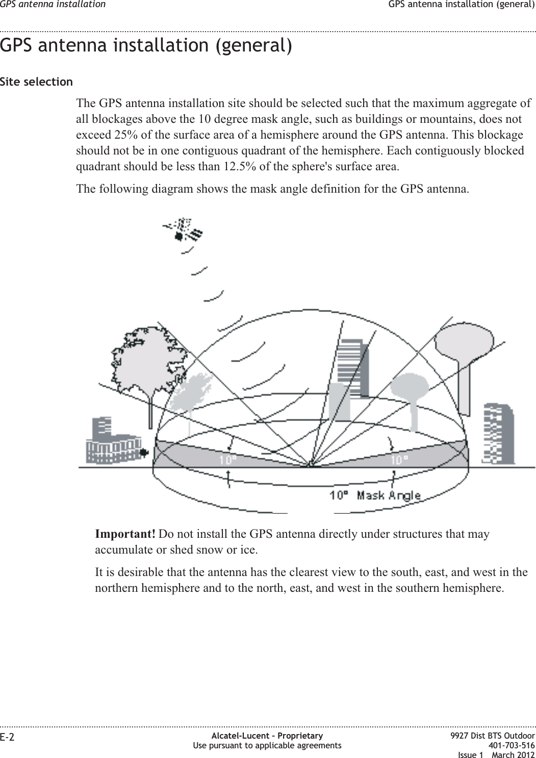 GPS antenna installation (general)Site selectionThe GPS antenna installation site should be selected such that the maximum aggregate ofall blockages above the 10 degree mask angle, such as buildings or mountains, does notexceed 25% of the surface area of a hemisphere around the GPS antenna. This blockageshould not be in one contiguous quadrant of the hemisphere. Each contiguously blockedquadrant should be less than 12.5% of the sphere&apos;s surface area.The following diagram shows the mask angle definition for the GPS antenna.Important! Do not install the GPS antenna directly under structures that mayaccumulate or shed snow or ice.It is desirable that the antenna has the clearest view to the south, east, and west in thenorthern hemisphere and to the north, east, and west in the southern hemisphere.GPS antenna installation GPS antenna installation (general)........................................................................................................................................................................................................................................................................................................................................................................................................................................................................E-2 Alcatel-Lucent – ProprietaryUse pursuant to applicable agreements9927 Dist BTS Outdoor401-703-516Issue 1 March 2012
