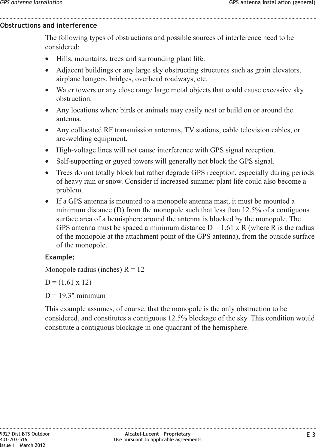 Obstructions and interferenceThe following types of obstructions and possible sources of interference need to beconsidered:•Hills, mountains, trees and surrounding plant life.•Adjacent buildings or any large sky obstructing structures such as grain elevators,airplane hangers, bridges, overhead roadways, etc.•Water towers or any close range large metal objects that could cause excessive skyobstruction.•Any locations where birds or animals may easily nest or build on or around theantenna.•Any collocated RF transmission antennas, TV stations, cable television cables, orarc-welding equipment.•High-voltage lines will not cause interference with GPS signal reception.•Self-supporting or guyed towers will generally not block the GPS signal.•Trees do not totally block but rather degrade GPS reception, especially during periodsof heavy rain or snow. Consider if increased summer plant life could also become aproblem.•If a GPS antenna is mounted to a monopole antenna mast, it must be mounted aminimum distance (D) from the monopole such that less than 12.5% of a contiguoussurface area of a hemisphere around the antenna is blocked by the monopole. TheGPS antenna must be spaced a minimum distance D = 1.61 x R (where R is the radiusof the monopole at the attachment point of the GPS antenna), from the outside surfaceof the monopole.Example:Monopole radius (inches)R=12D = (1.61 x 12)D = 19.3&quot; minimumThis example assumes, of course, that the monopole is the only obstruction to beconsidered, and constitutes a contiguous 12.5% blockage of the sky. This condition wouldconstitute a contiguous blockage in one quadrant of the hemisphere.GPS antenna installation GPS antenna installation (general)........................................................................................................................................................................................................................................................................................................................................................................................................................................................................9927 Dist BTS Outdoor401-703-516Issue 1 March 2012Alcatel-Lucent – ProprietaryUse pursuant to applicable agreements E-3