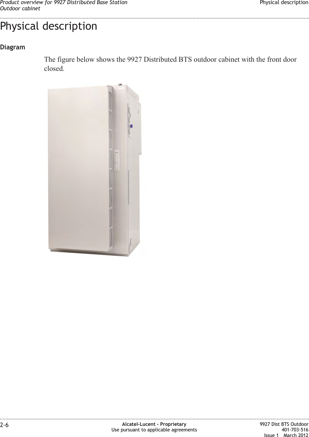 Physical descriptionDiagramThe figure below shows the 9927 Distributed BTS outdoor cabinet with the front doorclosed.Product overview for 9927 Distributed Base StationOutdoor cabinetPhysical description........................................................................................................................................................................................................................................................................................................................................................................................................................................................................2-6 Alcatel-Lucent – ProprietaryUse pursuant to applicable agreements9927 Dist BTS Outdoor401-703-516Issue 1 March 2012