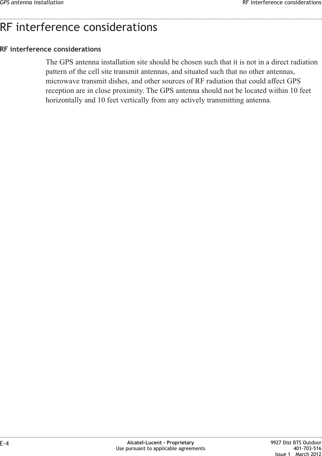 RF interference considerationsRF interference considerationsThe GPS antenna installation site should be chosen such that it is not in a direct radiationpattern of the cell site transmit antennas, and situated such that no other antennas,microwave transmit dishes, and other sources of RF radiation that could affect GPSreception are in close proximity. The GPS antenna should not be located within 10 feethorizontally and 10 feet vertically from any actively transmitting antenna.GPS antenna installation RF interference considerations........................................................................................................................................................................................................................................................................................................................................................................................................................................................................E-4 Alcatel-Lucent – ProprietaryUse pursuant to applicable agreements9927 Dist BTS Outdoor401-703-516Issue 1 March 2012