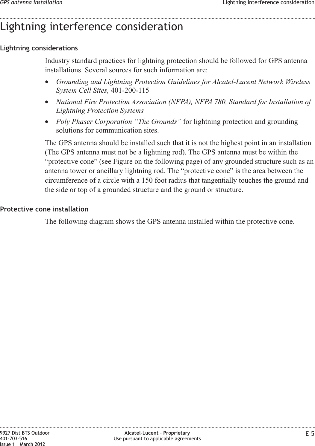 Lightning interference considerationLightning considerationsIndustry standard practices for lightning protection should be followed for GPS antennainstallations. Several sources for such information are:•Grounding and Lightning Protection Guidelines for Alcatel-Lucent Network WirelessSystem Cell Sites, 401-200-115•National Fire Protection Association (NFPA), NFPA 780, Standard for Installation ofLightning Protection Systems•Poly Phaser Corporation “The Grounds” for lightning protection and groundingsolutions for communication sites.The GPS antenna should be installed such that it is not the highest point in an installation(The GPS antenna must not be a lightning rod). The GPS antenna must be within the“protective cone” (see Figure on the following page) of any grounded structure such as anantenna tower or ancillary lightning rod. The “protective cone” is the area between thecircumference of a circle with a 150 foot radius that tangentially touches the ground andthe side or top of a grounded structure and the ground or structure.Protective cone installationThe following diagram shows the GPS antenna installed within the protective cone.GPS antenna installation Lightning interference consideration........................................................................................................................................................................................................................................................................................................................................................................................................................................................................9927 Dist BTS Outdoor401-703-516Issue 1 March 2012Alcatel-Lucent – ProprietaryUse pursuant to applicable agreements E-5