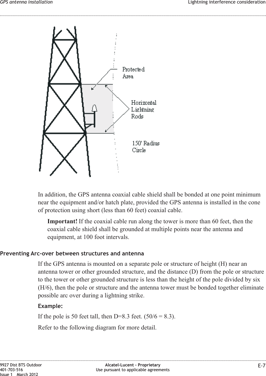 In addition, the GPS antenna coaxial cable shield shall be bonded at one point minimumnear the equipment and/or hatch plate, provided the GPS antenna is installed in the coneof protection using short (less than 60 feet) coaxial cable.Important! If the coaxial cable run along the tower is more than 60 feet, then thecoaxial cable shield shall be grounded at multiple points near the antenna andequipment, at 100 foot intervals.Preventing Arc-over between structures and antennaIf the GPS antenna is mounted on a separate pole or structure of height (H) near anantenna tower or other grounded structure, and the distance (D) from the pole or structureto the tower or other grounded structure is less than the height of the pole divided by six(H/6), then the pole or structure and the antenna tower must be bonded together eliminatepossible arc over during a lightning strike.Example:If the pole is 50 feet tall, then D=8.3 feet. (50/6 = 8.3).Refer to the following diagram for more detail.GPS antenna installation Lightning interference consideration........................................................................................................................................................................................................................................................................................................................................................................................................................................................................9927 Dist BTS Outdoor401-703-516Issue 1 March 2012Alcatel-Lucent – ProprietaryUse pursuant to applicable agreements E-7