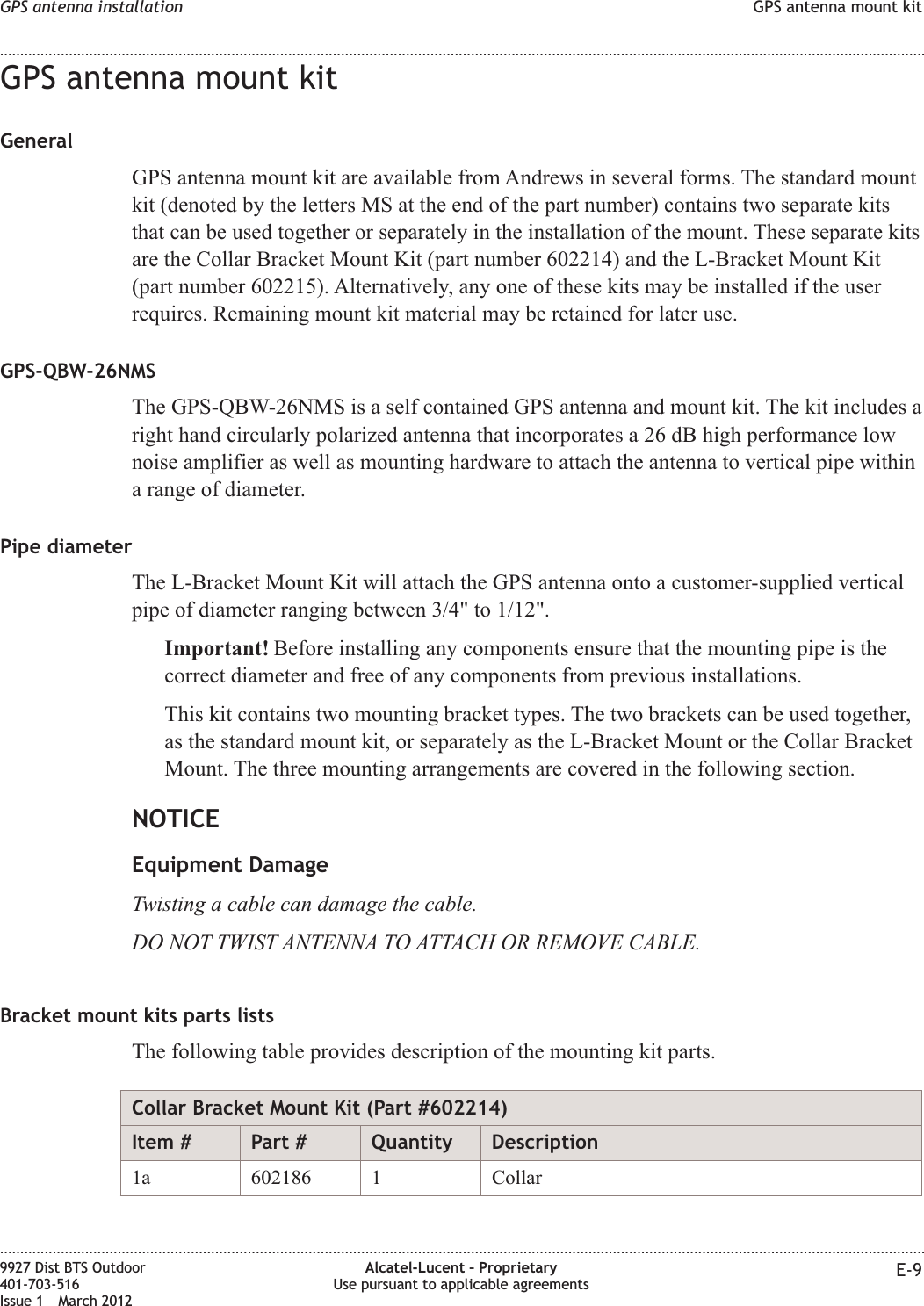 GPS antenna mount kitGeneralGPS antenna mount kit are available from Andrews in several forms. The standard mountkit (denoted by the letters MS at the end of the part number) contains two separate kitsthat can be used together or separately in the installation of the mount. These separate kitsare the Collar Bracket Mount Kit (part number 602214) and the L-Bracket Mount Kit(part number 602215). Alternatively, any one of these kits may be installed if the userrequires. Remaining mount kit material may be retained for later use.GPS-QBW-26NMSThe GPS-QBW-26NMS is a self contained GPS antenna and mount kit. The kit includes aright hand circularly polarized antenna that incorporates a 26 dB high performance lownoise amplifier as well as mounting hardware to attach the antenna to vertical pipe withina range of diameter.Pipe diameterThe L-Bracket Mount Kit will attach the GPS antenna onto a customer-supplied verticalpipe of diameter ranging between 3/4&quot; to 1/12&quot;.Important! Before installing any components ensure that the mounting pipe is thecorrect diameter and free of any components from previous installations.This kit contains two mounting bracket types. The two brackets can be used together,as the standard mount kit, or separately as the L-Bracket Mount or the Collar BracketMount. The three mounting arrangements are covered in the following section.NOTICEEquipment DamageTwisting a cable can damage the cable.DO NOT TWIST ANTENNA TO ATTACH OR REMOVE CABLE.Bracket mount kits parts listsThe following table provides description of the mounting kit parts.Collar Bracket Mount Kit (Part #602214)Item # Part # Quantity Description1a 602186 1 CollarGPS antenna installation GPS antenna mount kit........................................................................................................................................................................................................................................................................................................................................................................................................................................................................9927 Dist BTS Outdoor401-703-516Issue 1 March 2012Alcatel-Lucent – ProprietaryUse pursuant to applicable agreements E-9