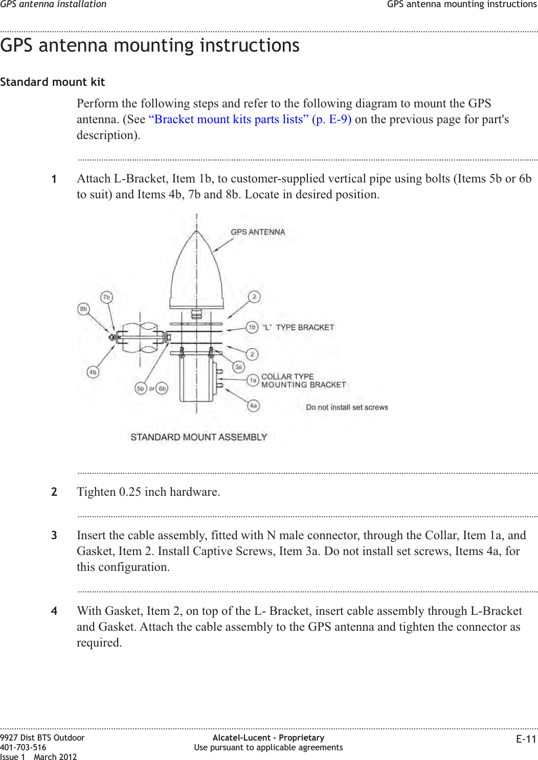 GPS antenna mounting instructionsStandard mount kitPerform the following steps and refer to the following diagram to mount the GPSantenna. (See “Bracket mount kits parts lists” (p. E-9) on the previous page for part&apos;sdescription)....................................................................................................................................................................................................1Attach L-Bracket, Item 1b, to customer-supplied vertical pipe using bolts (Items 5b or 6bto suit) and Items 4b, 7b and 8b. Locate in desired position....................................................................................................................................................................................................2Tighten 0.25 inch hardware....................................................................................................................................................................................................3Insert the cable assembly, fitted with N male connector, through the Collar, Item 1a, andGasket, Item 2. Install Captive Screws, Item 3a. Do not install set screws, Items 4a, forthis configuration....................................................................................................................................................................................................4With Gasket, Item 2, on top of the L- Bracket, insert cable assembly through L-Bracketand Gasket. Attach the cable assembly to the GPS antenna and tighten the connector asrequired.GPS antenna installation GPS antenna mounting instructions........................................................................................................................................................................................................................................................................................................................................................................................................................................................................9927 Dist BTS Outdoor401-703-516Issue 1 March 2012Alcatel-Lucent – ProprietaryUse pursuant to applicable agreements E-11