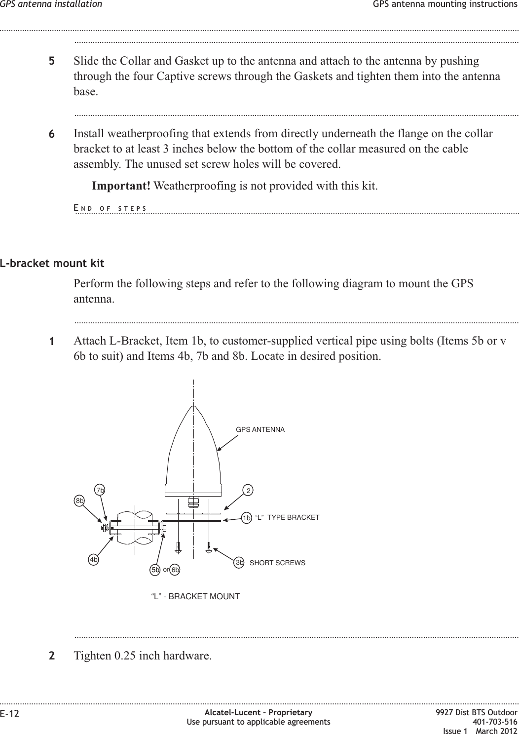 ...................................................................................................................................................................................................5Slide the Collar and Gasket up to the antenna and attach to the antenna by pushingthrough the four Captive screws through the Gaskets and tighten them into the antennabase....................................................................................................................................................................................................6Install weatherproofing that extends from directly underneath the flange on the collarbracket to at least 3 inches below the bottom of the collar measured on the cableassembly. The unused set screw holes will be covered.Important! Weatherproofing is not provided with this kit.L-bracket mount kitPerform the following steps and refer to the following diagram to mount the GPSantenna....................................................................................................................................................................................................1Attach L-Bracket, Item 1b, to customer-supplied vertical pipe using bolts (Items 5b or v6b to suit) and Items 4b, 7b and 8b. Locate in desired position....................................................................................................................................................................................................2Tighten 0.25 inch hardware.GPS ANTENNA2“L” TYPE BRACKET1b3b“L” - BRACKET MOUNT6b5b or5b4b8b7bSHORT SCREWSGPS antenna installation GPS antenna mounting instructions........................................................................................................................................................................................................................................................................................................................................................................................................................................................................E-12 Alcatel-Lucent – ProprietaryUse pursuant to applicable agreements9927 Dist BTS Outdoor401-703-516Issue 1 March 2012END OF STEPS...................................................................................................................................................................................................