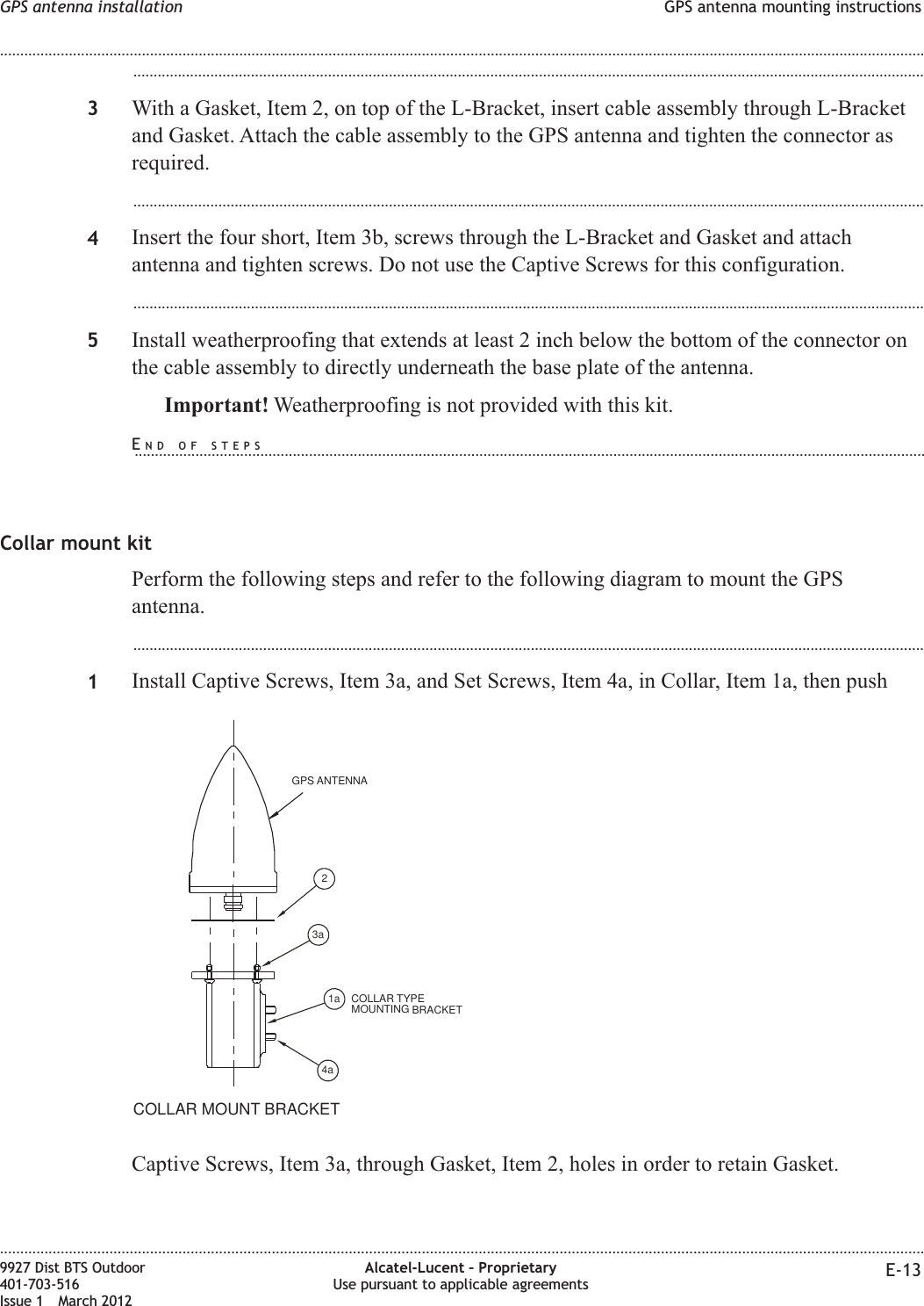 ...................................................................................................................................................................................................3With a Gasket, Item 2, on top of the L-Bracket, insert cable assembly through L-Bracketand Gasket. Attach the cable assembly to the GPS antenna and tighten the connector asrequired....................................................................................................................................................................................................4Insert the four short, Item 3b, screws through the L-Bracket and Gasket and attachantenna and tighten screws. Do not use the Captive Screws for this configuration....................................................................................................................................................................................................5Install weatherproofing that extends at least 2 inch below the bottom of the connector onthe cable assembly to directly underneath the base plate of the antenna.Important! Weatherproofing is not provided with this kit.Collar mount kitPerform the following steps and refer to the following diagram to mount the GPSantenna....................................................................................................................................................................................................1Install Captive Screws, Item 3a, and Set Screws, Item 4a, in Collar, Item 1a, then pushCaptive Screws, Item 3a, through Gasket, Item 2, holes in order to retain Gasket.COLLAR TYPEMOUNTING BRACKETGPS ANTENNACOLLAR MOUNT BRACKET21a3a4aGPS antenna installation GPS antenna mounting instructions........................................................................................................................................................................................................................................................................................................................................................................................................................................................................9927 Dist BTS Outdoor401-703-516Issue 1 March 2012Alcatel-Lucent – ProprietaryUse pursuant to applicable agreements E-13END OF STEPS...................................................................................................................................................................................................
