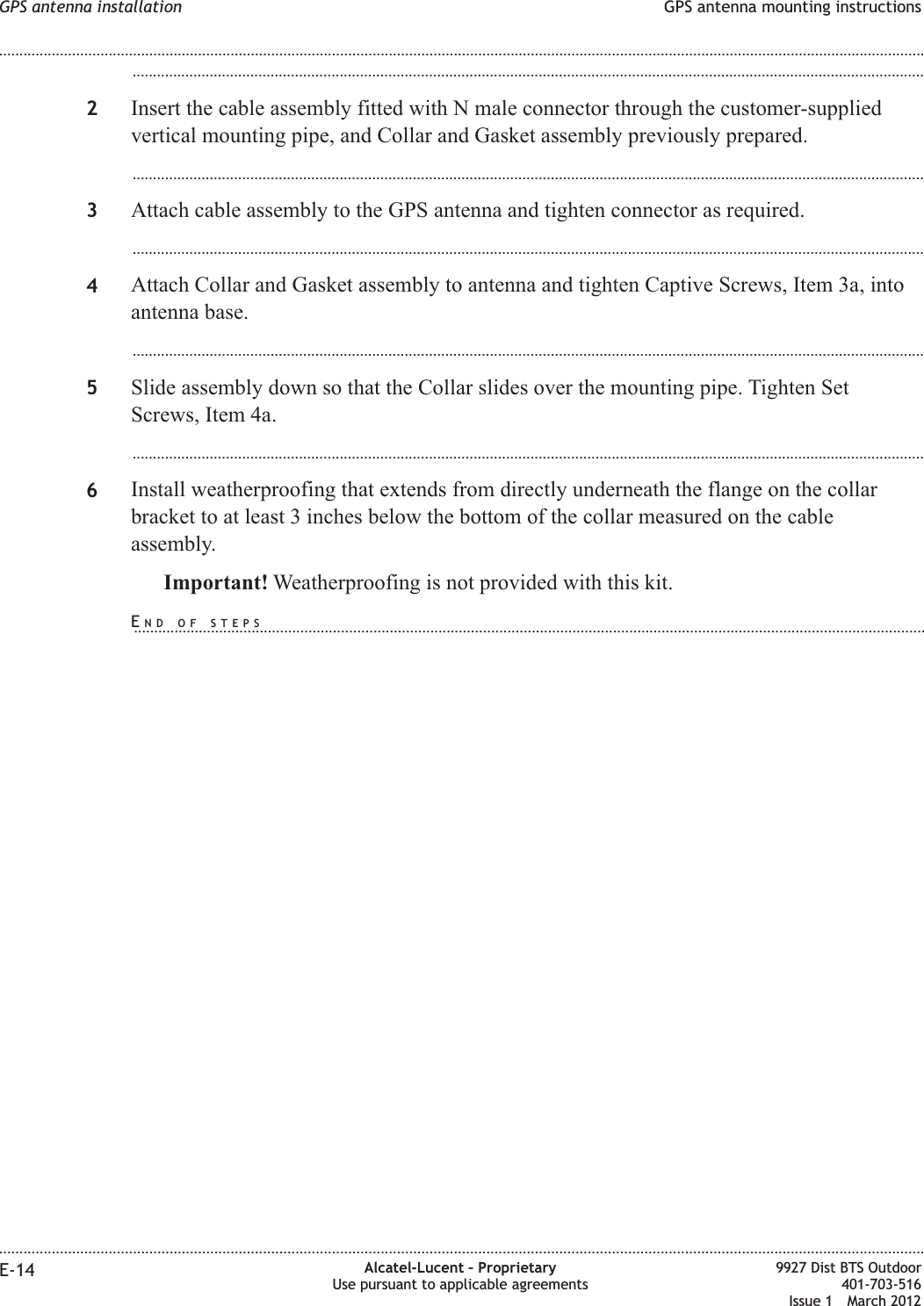 ...................................................................................................................................................................................................2Insert the cable assembly fitted with N male connector through the customer-suppliedvertical mounting pipe, and Collar and Gasket assembly previously prepared....................................................................................................................................................................................................3Attach cable assembly to the GPS antenna and tighten connector as required....................................................................................................................................................................................................4Attach Collar and Gasket assembly to antenna and tighten Captive Screws, Item 3a, intoantenna base....................................................................................................................................................................................................5Slide assembly down so that the Collar slides over the mounting pipe. Tighten SetScrews, Item 4a....................................................................................................................................................................................................6Install weatherproofing that extends from directly underneath the flange on the collarbracket to at least 3 inches below the bottom of the collar measured on the cableassembly.Important! Weatherproofing is not provided with this kit.GPS antenna installation GPS antenna mounting instructions........................................................................................................................................................................................................................................................................................................................................................................................................................................................................E-14 Alcatel-Lucent – ProprietaryUse pursuant to applicable agreements9927 Dist BTS Outdoor401-703-516Issue 1 March 2012END OF STEPS...................................................................................................................................................................................................
