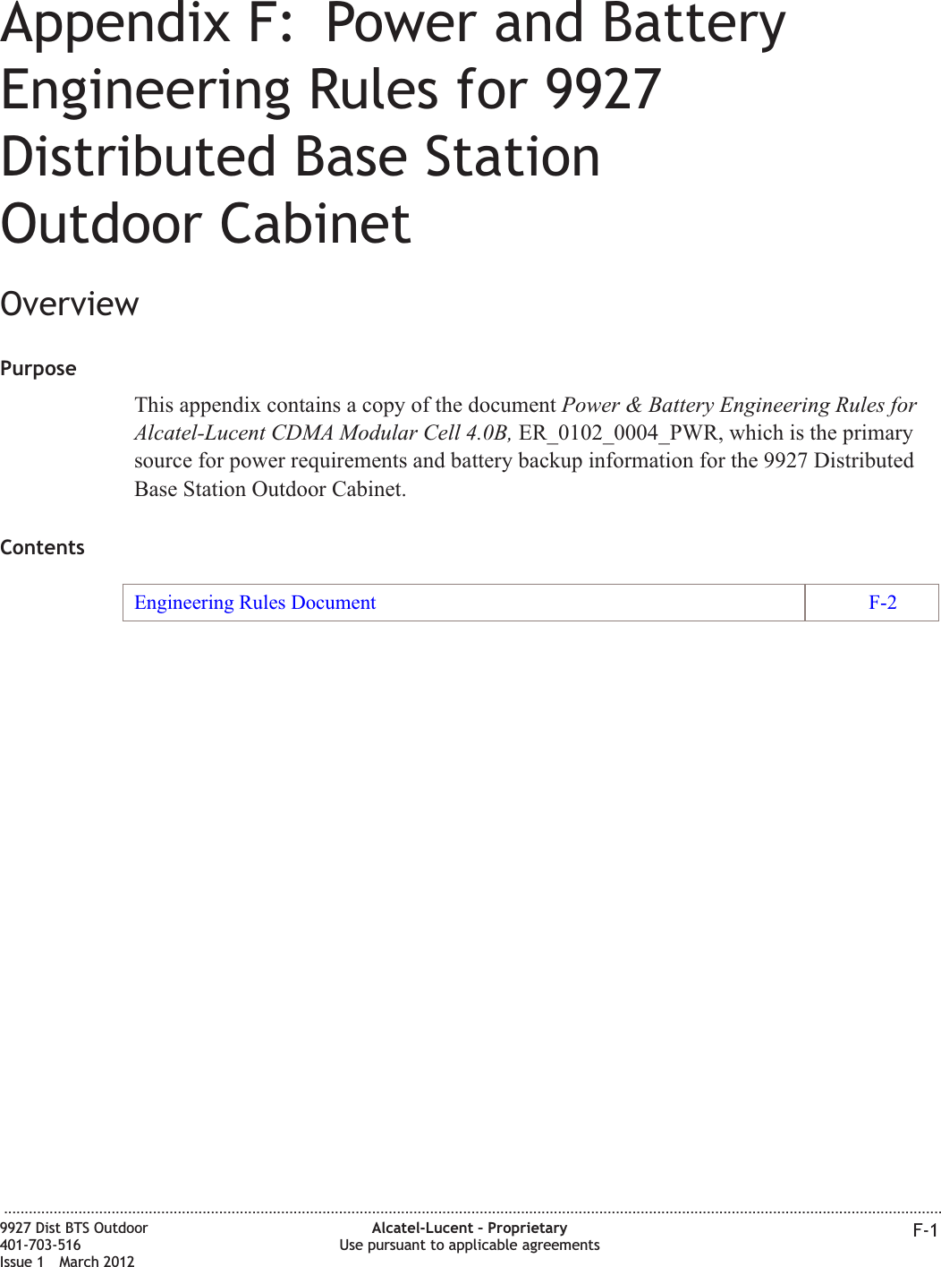 Appendix F: Power and BatteryEngineering Rules for 9927Distributed Base StationOutdoor CabinetOverviewPurposeThis appendix contains a copy of the document Power &amp; Battery Engineering Rules forAlcatel-Lucent CDMA Modular Cell 4.0B, ER_0102_0004_PWR, which is the primarysource for power requirements and battery backup information for the 9927 DistributedBase Station Outdoor Cabinet.ContentsEngineering Rules Document F-2...................................................................................................................................................................................................................................9927 Dist BTS Outdoor401-703-516Issue 1 March 2012Alcatel-Lucent – ProprietaryUse pursuant to applicable agreements F-1