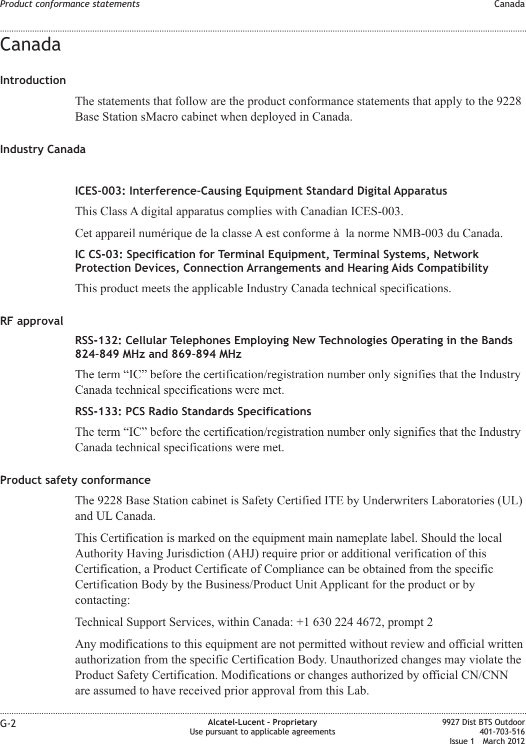 CanadaIntroductionThe statements that follow are the product conformance statements that apply to the 9228Base Station sMacro cabinet when deployed in Canada.Industry CanadaICES-003: Interference-Causing Equipment Standard Digital ApparatusThis Class A digital apparatus complies with Canadian ICES-003.Cet appareil numérique de la classe A est conforme à la norme NMB-003 du Canada.IC CS-03: Specification for Terminal Equipment, Terminal Systems, NetworkProtection Devices, Connection Arrangements and Hearing Aids CompatibilityThis product meets the applicable Industry Canada technical specifications.RF approvalRSS-132: Cellular Telephones Employing New Technologies Operating in the Bands824-849 MHz and 869-894 MHzThe term “IC” before the certification/registration number only signifies that the IndustryCanada technical specifications were met.RSS-133: PCS Radio Standards SpecificationsThe term “IC” before the certification/registration number only signifies that the IndustryCanada technical specifications were met.Product safety conformanceThe 9228 Base Station cabinet is Safety Certified ITE by Underwriters Laboratories (UL)and UL Canada.This Certification is marked on the equipment main nameplate label. Should the localAuthority Having Jurisdiction (AHJ) require prior or additional verification of thisCertification, a Product Certificate of Compliance can be obtained from the specificCertification Body by the Business/Product Unit Applicant for the product or bycontacting:Technical Support Services, within Canada: +1 630 224 4672, prompt 2Any modifications to this equipment are not permitted without review and official writtenauthorization from the specific Certification Body. Unauthorized changes may violate theProduct Safety Certification. Modifications or changes authorized by official CN/CNNare assumed to have received prior approval from this Lab.Product conformance statements Canada........................................................................................................................................................................................................................................................................................................................................................................................................................................................................G-2 Alcatel-Lucent – ProprietaryUse pursuant to applicable agreements9927 Dist BTS Outdoor401-703-516Issue 1 March 2012