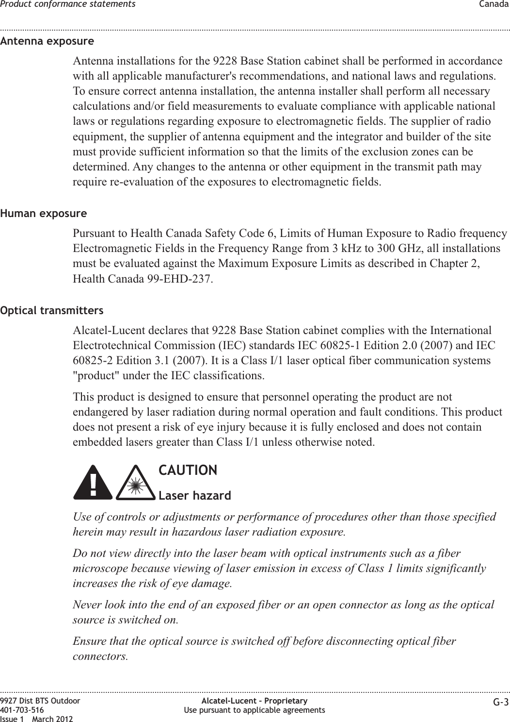 Antenna exposureAntenna installations for the 9228 Base Station cabinet shall be performed in accordancewith all applicable manufacturer&apos;s recommendations, and national laws and regulations.To ensure correct antenna installation, the antenna installer shall perform all necessarycalculations and/or field measurements to evaluate compliance with applicable nationallaws or regulations regarding exposure to electromagnetic fields. The supplier of radioequipment, the supplier of antenna equipment and the integrator and builder of the sitemust provide sufficient information so that the limits of the exclusion zones can bedetermined. Any changes to the antenna or other equipment in the transmit path mayrequire re-evaluation of the exposures to electromagnetic fields.Human exposurePursuant to Health Canada Safety Code 6, Limits of Human Exposure to Radio frequencyElectromagnetic Fields in the Frequency Range from 3 kHz to 300 GHz, all installationsmust be evaluated against the Maximum Exposure Limits as described in Chapter 2,Health Canada 99-EHD-237.Optical transmittersAlcatel-Lucent declares that 9228 Base Station cabinet complies with the InternationalElectrotechnical Commission (IEC) standards IEC 60825-1 Edition 2.0 (2007) and IEC60825-2 Edition 3.1 (2007). It is a Class I/1 laser optical fiber communication systems&quot;product&quot; under the IEC classifications.This product is designed to ensure that personnel operating the product are notendangered by laser radiation during normal operation and fault conditions. This productdoes not present a risk of eye injury because it is fully enclosed and does not containembedded lasers greater than Class I/1 unless otherwise noted.CAUTIONLaser hazardUse of controls or adjustments or performance of procedures other than those specifiedherein may result in hazardous laser radiation exposure.Do not view directly into the laser beam with optical instruments such as a fibermicroscope because viewing of laser emission in excess of Class 1 limits significantlyincreases the risk of eye damage.Never look into the end of an exposed fiber or an open connector as long as the opticalsource is switched on.Ensure that the optical source is switched off before disconnecting optical fiberconnectors.Product conformance statements Canada........................................................................................................................................................................................................................................................................................................................................................................................................................................................................9927 Dist BTS Outdoor401-703-516Issue 1 March 2012Alcatel-Lucent – ProprietaryUse pursuant to applicable agreements G-3