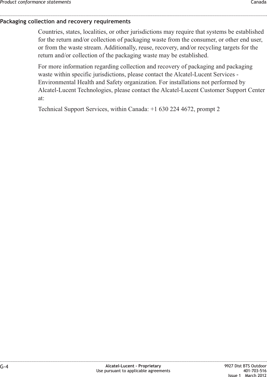 Packaging collection and recovery requirementsCountries, states, localities, or other jurisdictions may require that systems be establishedfor the return and/or collection of packaging waste from the consumer, or other end user,or from the waste stream. Additionally, reuse, recovery, and/or recycling targets for thereturn and/or collection of the packaging waste may be established.For more information regarding collection and recovery of packaging and packagingwaste within specific jurisdictions, please contact the Alcatel-Lucent Services -Environmental Health and Safety organization. For installations not performed byAlcatel-Lucent Technologies, please contact the Alcatel-Lucent Customer Support Centerat:Technical Support Services, within Canada: +1 630 224 4672, prompt 2Product conformance statements Canada........................................................................................................................................................................................................................................................................................................................................................................................................................................................................G-4 Alcatel-Lucent – ProprietaryUse pursuant to applicable agreements9927 Dist BTS Outdoor401-703-516Issue 1 March 2012