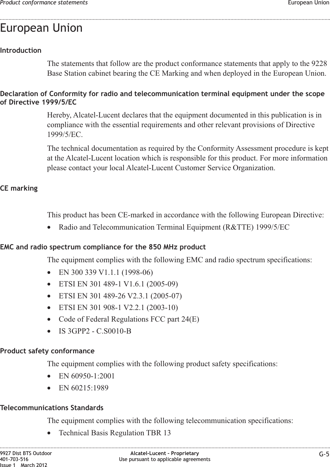 European UnionIntroductionThe statements that follow are the product conformance statements that apply to the 9228Base Station cabinet bearing the CE Marking and when deployed in the European Union.Declaration of Conformity for radio and telecommunication terminal equipment under the scopeof Directive 1999/5/ECHereby, Alcatel-Lucent declares that the equipment documented in this publication is incompliance with the essential requirements and other relevant provisions of Directive1999/5/EC.The technical documentation as required by the Conformity Assessment procedure is keptat the Alcatel-Lucent location which is responsible for this product. For more informationplease contact your local Alcatel-Lucent Customer Service Organization.CE markingThis product has been CE-marked in accordance with the following European Directive:•Radio and Telecommunication Terminal Equipment (R&amp;TTE) 1999/5/ECEMC and radio spectrum compliance for the 850 MHz productThe equipment complies with the following EMC and radio spectrum specifications:•EN 300 339 V1.1.1 (1998-06)•ETSI EN 301 489-1 V1.6.1 (2005-09)•ETSI EN 301 489-26 V2.3.1 (2005-07)•ETSI EN 301 908-1 V2.2.1 (2003-10)•Code of Federal Regulations FCC part 24(E)•IS 3GPP2 - C.S0010-BProduct safety conformanceThe equipment complies with the following product safety specifications:•EN 60950-1:2001•EN 60215:1989Telecommunications StandardsThe equipment complies with the following telecommunication specifications:•Technical Basis Regulation TBR 13Product conformance statements European Union........................................................................................................................................................................................................................................................................................................................................................................................................................................................................9927 Dist BTS Outdoor401-703-516Issue 1 March 2012Alcatel-Lucent – ProprietaryUse pursuant to applicable agreements G-5