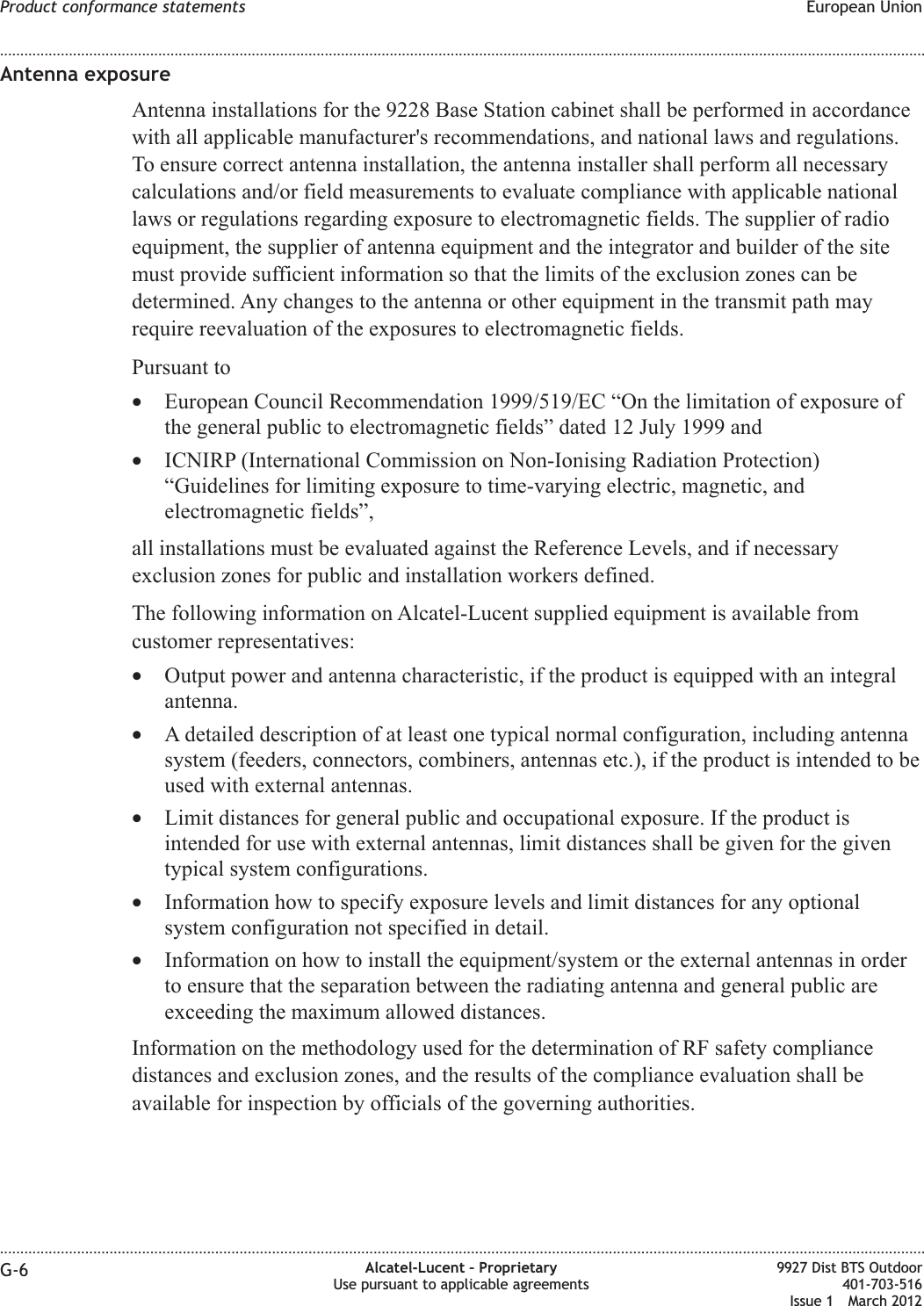 Antenna exposureAntenna installations for the 9228 Base Station cabinet shall be performed in accordancewith all applicable manufacturer&apos;s recommendations, and national laws and regulations.To ensure correct antenna installation, the antenna installer shall perform all necessarycalculations and/or field measurements to evaluate compliance with applicable nationallaws or regulations regarding exposure to electromagnetic fields. The supplier of radioequipment, the supplier of antenna equipment and the integrator and builder of the sitemust provide sufficient information so that the limits of the exclusion zones can bedetermined. Any changes to the antenna or other equipment in the transmit path mayrequire reevaluation of the exposures to electromagnetic fields.Pursuant to•European Council Recommendation 1999/519/EC “On the limitation of exposure ofthe general public to electromagnetic fields” dated 12 July 1999 and•ICNIRP (International Commission on Non-Ionising Radiation Protection)“Guidelines for limiting exposure to time-varying electric, magnetic, andelectromagnetic fields”,all installations must be evaluated against the Reference Levels, and if necessaryexclusion zones for public and installation workers defined.The following information on Alcatel-Lucent supplied equipment is available fromcustomer representatives:•Output power and antenna characteristic, if the product is equipped with an integralantenna.•A detailed description of at least one typical normal configuration, including antennasystem (feeders, connectors, combiners, antennas etc.), if the product is intended to beused with external antennas.•Limit distances for general public and occupational exposure. If the product isintended for use with external antennas, limit distances shall be given for the giventypical system configurations.•Information how to specify exposure levels and limit distances for any optionalsystem configuration not specified in detail.•Information on how to install the equipment/system or the external antennas in orderto ensure that the separation between the radiating antenna and general public areexceeding the maximum allowed distances.Information on the methodology used for the determination of RF safety compliancedistances and exclusion zones, and the results of the compliance evaluation shall beavailable for inspection by officials of the governing authorities.Product conformance statements European Union........................................................................................................................................................................................................................................................................................................................................................................................................................................................................G-6 Alcatel-Lucent – ProprietaryUse pursuant to applicable agreements9927 Dist BTS Outdoor401-703-516Issue 1 March 2012