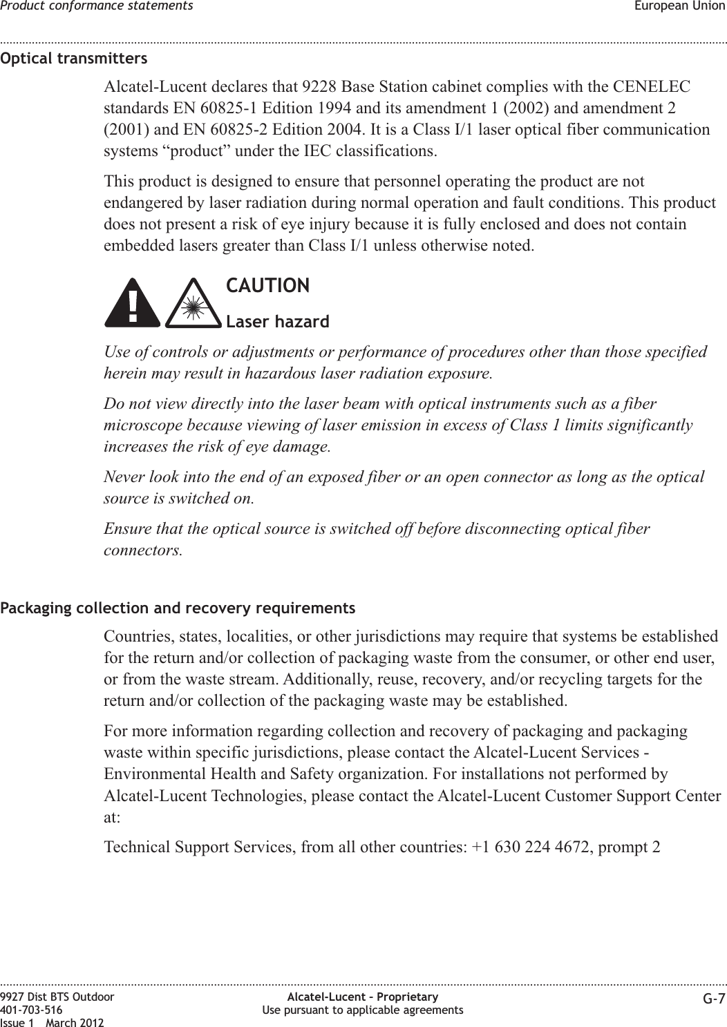 Optical transmittersAlcatel-Lucent declares that 9228 Base Station cabinet complies with the CENELECstandards EN 60825-1 Edition 1994 and its amendment 1 (2002) and amendment 2(2001) and EN 60825-2 Edition 2004. It is a Class I/1 laser optical fiber communicationsystems “product” under the IEC classifications.This product is designed to ensure that personnel operating the product are notendangered by laser radiation during normal operation and fault conditions. This productdoes not present a risk of eye injury because it is fully enclosed and does not containembedded lasers greater than Class I/1 unless otherwise noted.CAUTIONLaser hazardUse of controls or adjustments or performance of procedures other than those specifiedherein may result in hazardous laser radiation exposure.Do not view directly into the laser beam with optical instruments such as a fibermicroscope because viewing of laser emission in excess of Class 1 limits significantlyincreases the risk of eye damage.Never look into the end of an exposed fiber or an open connector as long as the opticalsource is switched on.Ensure that the optical source is switched off before disconnecting optical fiberconnectors.Packaging collection and recovery requirementsCountries, states, localities, or other jurisdictions may require that systems be establishedfor the return and/or collection of packaging waste from the consumer, or other end user,or from the waste stream. Additionally, reuse, recovery, and/or recycling targets for thereturn and/or collection of the packaging waste may be established.For more information regarding collection and recovery of packaging and packagingwaste within specific jurisdictions, please contact the Alcatel-Lucent Services -Environmental Health and Safety organization. For installations not performed byAlcatel-Lucent Technologies, please contact the Alcatel-Lucent Customer Support Centerat:Technical Support Services, from all other countries: +1 630 224 4672, prompt 2Product conformance statements European Union........................................................................................................................................................................................................................................................................................................................................................................................................................................................................9927 Dist BTS Outdoor401-703-516Issue 1 March 2012Alcatel-Lucent – ProprietaryUse pursuant to applicable agreements G-7