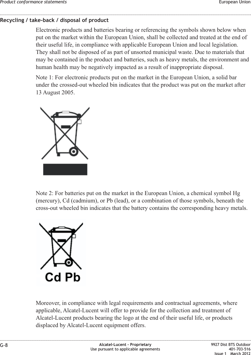 Recycling / take-back / disposal of productElectronic products and batteries bearing or referencing the symbols shown below whenput on the market within the European Union, shall be collected and treated at the end oftheir useful life, in compliance with applicable European Union and local legislation.They shall not be disposed of as part of unsorted municipal waste. Due to materials thatmay be contained in the product and batteries, such as heavy metals, the environment andhuman health may be negatively impacted as a result of inappropriate disposal.Note 1: For electronic products put on the market in the European Union, a solid barunder the crossed-out wheeled bin indicates that the product was put on the market after13 August 2005.Note 2: For batteries put on the market in the European Union, a chemical symbol Hg(mercury), Cd (cadmium), or Pb (lead), or a combination of those symbols, beneath thecross-out wheeled bin indicates that the battery contains the corresponding heavy metals.Moreover, in compliance with legal requirements and contractual agreements, whereapplicable, Alcatel-Lucent will offer to provide for the collection and treatment ofAlcatel-Lucent products bearing the logo at the end of their useful life, or productsdisplaced by Alcatel-Lucent equipment offers.Product conformance statements European Union........................................................................................................................................................................................................................................................................................................................................................................................................................................................................G-8 Alcatel-Lucent – ProprietaryUse pursuant to applicable agreements9927 Dist BTS Outdoor401-703-516Issue 1 March 2012