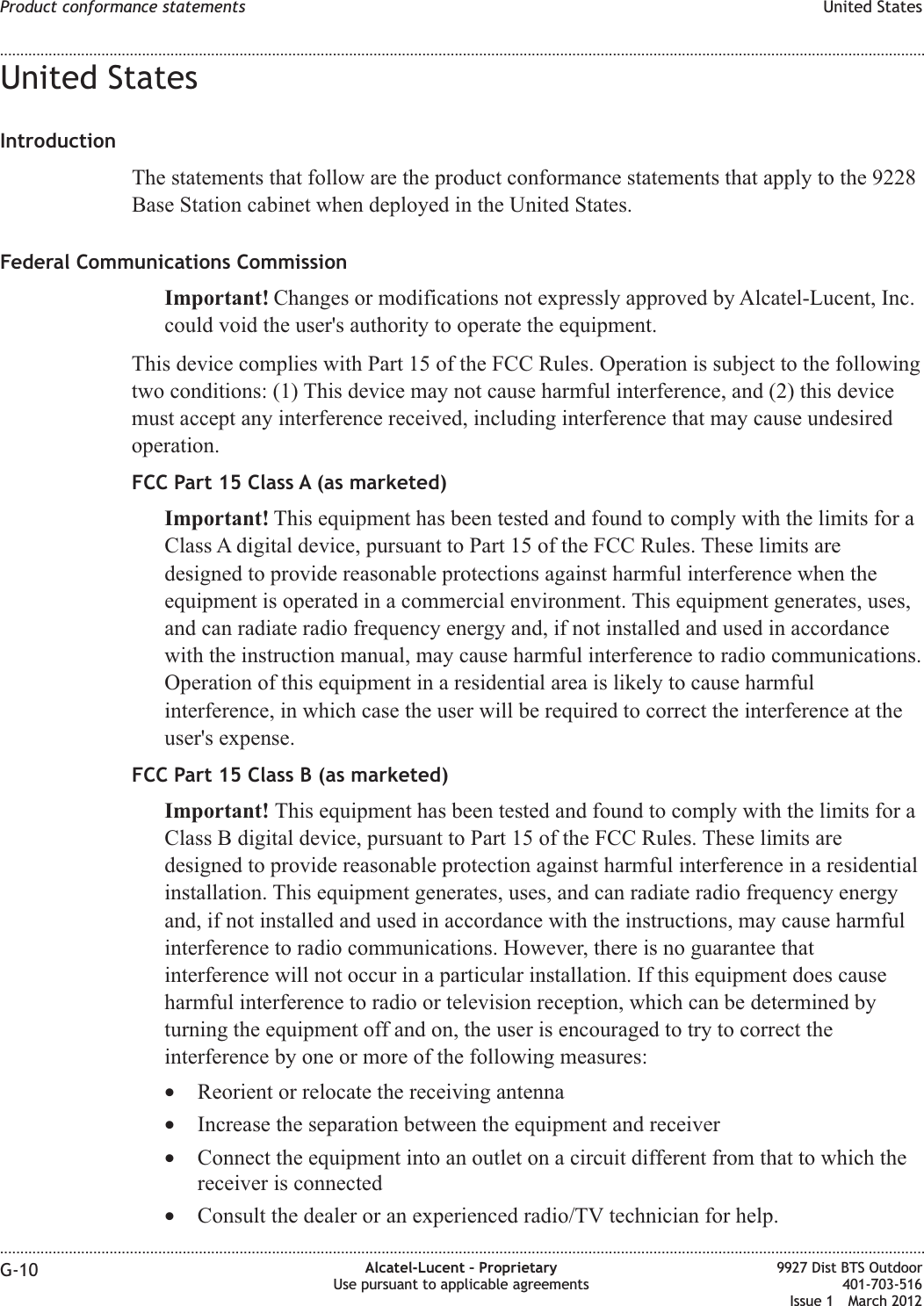 United StatesIntroductionThe statements that follow are the product conformance statements that apply to the 9228Base Station cabinet when deployed in the United States.Federal Communications CommissionImportant! Changes or modifications not expressly approved by Alcatel-Lucent, Inc.could void the user&apos;s authority to operate the equipment.This device complies with Part 15 of the FCC Rules. Operation is subject to the followingtwo conditions: (1) This device may not cause harmful interference, and (2) this devicemust accept any interference received, including interference that may cause undesiredoperation.FCC Part 15 Class A (as marketed)Important! This equipment has been tested and found to comply with the limits for aClass A digital device, pursuant to Part 15 of the FCC Rules. These limits aredesigned to provide reasonable protections against harmful interference when theequipment is operated in a commercial environment. This equipment generates, uses,and can radiate radio frequency energy and, if not installed and used in accordancewith the instruction manual, may cause harmful interference to radio communications.Operation of this equipment in a residential area is likely to cause harmfulinterference, in which case the user will be required to correct the interference at theuser&apos;s expense.FCC Part 15 Class B (as marketed)Important! This equipment has been tested and found to comply with the limits for aClass B digital device, pursuant to Part 15 of the FCC Rules. These limits aredesigned to provide reasonable protection against harmful interference in a residentialinstallation. This equipment generates, uses, and can radiate radio frequency energyand, if not installed and used in accordance with the instructions, may cause harmfulinterference to radio communications. However, there is no guarantee thatinterference will not occur in a particular installation. If this equipment does causeharmful interference to radio or television reception, which can be determined byturning the equipment off and on, the user is encouraged to try to correct theinterference by one or more of the following measures:•Reorient or relocate the receiving antenna•Increase the separation between the equipment and receiver•Connect the equipment into an outlet on a circuit different from that to which thereceiver is connected•Consult the dealer or an experienced radio/TV technician for help.Product conformance statements United States........................................................................................................................................................................................................................................................................................................................................................................................................................................................................G-10 Alcatel-Lucent – ProprietaryUse pursuant to applicable agreements9927 Dist BTS Outdoor401-703-516Issue 1 March 2012