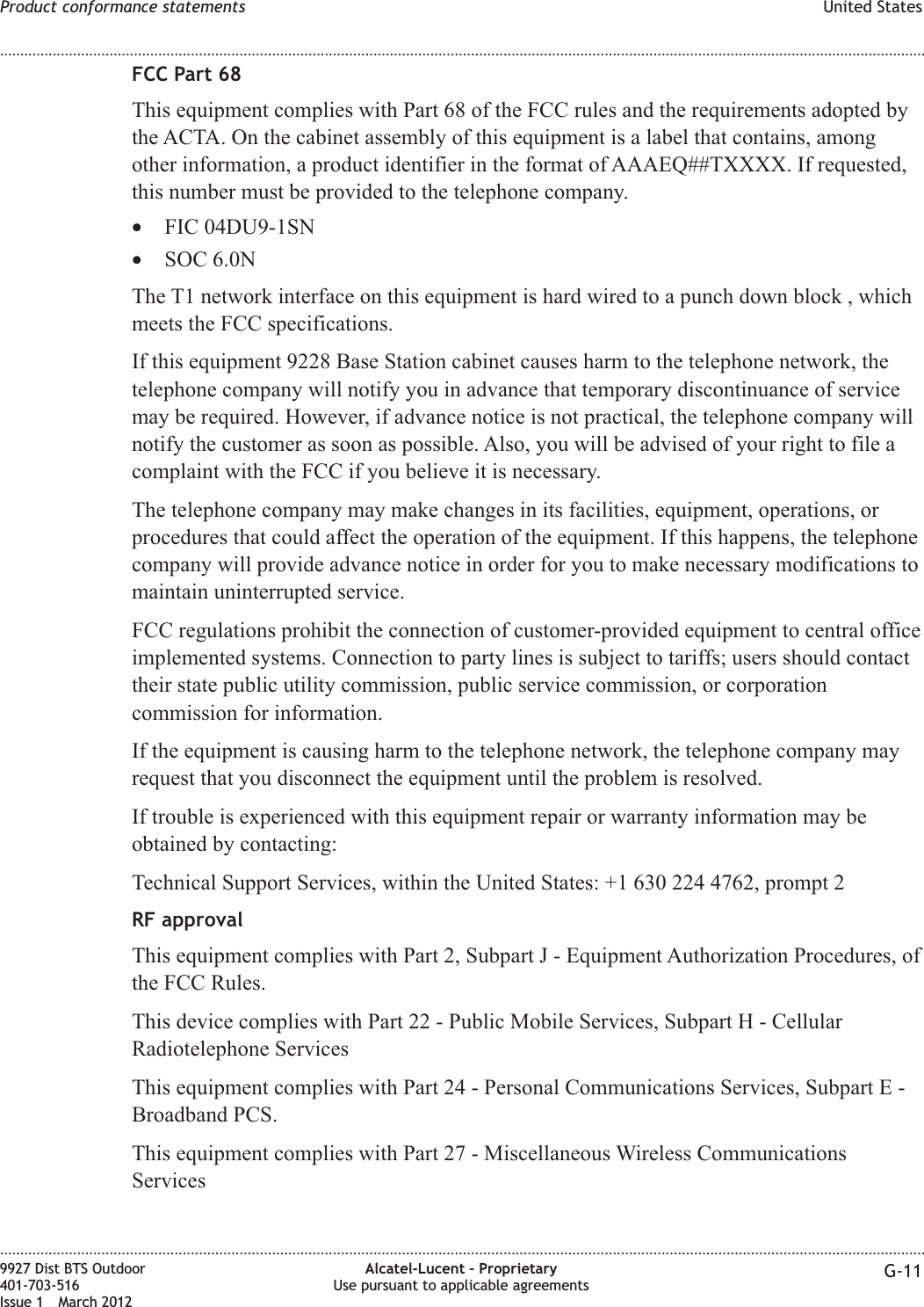 FCC Part 68This equipment complies with Part 68 of the FCC rules and the requirements adopted bythe ACTA. On the cabinet assembly of this equipment is a label that contains, amongother information, a product identifier in the format of AAAEQ##TXXXX. If requested,this number must be provided to the telephone company.•FIC 04DU9-1SN•SOC 6.0NThe T1 network interface on this equipment is hard wired to a punch down block , whichmeets the FCC specifications.If this equipment 9228 Base Station cabinet causes harm to the telephone network, thetelephone company will notify you in advance that temporary discontinuance of servicemay be required. However, if advance notice is not practical, the telephone company willnotify the customer as soon as possible. Also, you will be advised of your right to file acomplaint with the FCC if you believe it is necessary.The telephone company may make changes in its facilities, equipment, operations, orprocedures that could affect the operation of the equipment. If this happens, the telephonecompany will provide advance notice in order for you to make necessary modifications tomaintain uninterrupted service.FCC regulations prohibit the connection of customer-provided equipment to central officeimplemented systems. Connection to party lines is subject to tariffs; users should contacttheir state public utility commission, public service commission, or corporationcommission for information.If the equipment is causing harm to the telephone network, the telephone company mayrequest that you disconnect the equipment until the problem is resolved.If trouble is experienced with this equipment repair or warranty information may beobtained by contacting:Technical Support Services, within the United States: +1 630 224 4762, prompt 2RF approvalThis equipment complies with Part 2, Subpart J - Equipment Authorization Procedures, ofthe FCC Rules.This device complies with Part 22 - Public Mobile Services, Subpart H - CellularRadiotelephone ServicesThis equipment complies with Part 24 - Personal Communications Services, Subpart E -Broadband PCS.This equipment complies with Part 27 - Miscellaneous Wireless CommunicationsServicesProduct conformance statements United States........................................................................................................................................................................................................................................................................................................................................................................................................................................................................9927 Dist BTS Outdoor401-703-516Issue 1 March 2012Alcatel-Lucent – ProprietaryUse pursuant to applicable agreements G-11