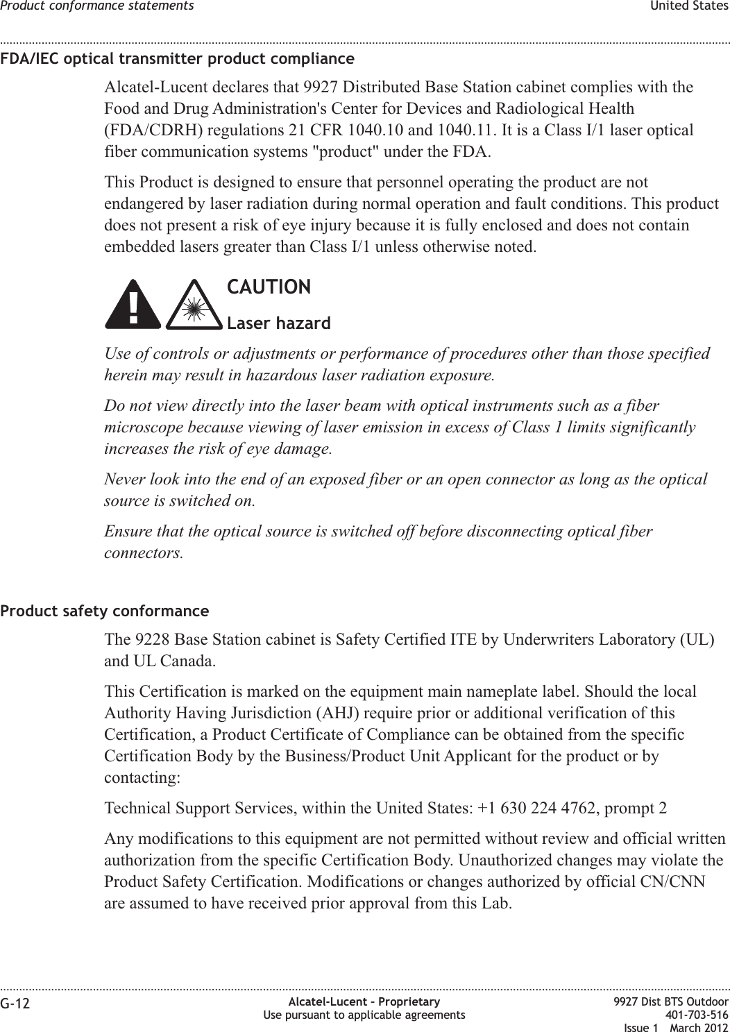 FDA/IEC optical transmitter product complianceAlcatel-Lucent declares that 9927 Distributed Base Station cabinet complies with theFood and Drug Administration&apos;s Center for Devices and Radiological Health(FDA/CDRH) regulations 21 CFR 1040.10 and 1040.11. It is a Class I/1 laser opticalfiber communication systems &quot;product&quot; under the FDA.This Product is designed to ensure that personnel operating the product are notendangered by laser radiation during normal operation and fault conditions. This productdoes not present a risk of eye injury because it is fully enclosed and does not containembedded lasers greater than Class I/1 unless otherwise noted.CAUTIONLaser hazardUse of controls or adjustments or performance of procedures other than those specifiedherein may result in hazardous laser radiation exposure.Do not view directly into the laser beam with optical instruments such as a fibermicroscope because viewing of laser emission in excess of Class 1 limits significantlyincreases the risk of eye damage.Never look into the end of an exposed fiber or an open connector as long as the opticalsource is switched on.Ensure that the optical source is switched off before disconnecting optical fiberconnectors.Product safety conformanceThe 9228 Base Station cabinet is Safety Certified ITE by Underwriters Laboratory (UL)and UL Canada.This Certification is marked on the equipment main nameplate label. Should the localAuthority Having Jurisdiction (AHJ) require prior or additional verification of thisCertification, a Product Certificate of Compliance can be obtained from the specificCertification Body by the Business/Product Unit Applicant for the product or bycontacting:Technical Support Services, within the United States: +1 630 224 4762, prompt 2Any modifications to this equipment are not permitted without review and official writtenauthorization from the specific Certification Body. Unauthorized changes may violate theProduct Safety Certification. Modifications or changes authorized by official CN/CNNare assumed to have received prior approval from this Lab.Product conformance statements United States........................................................................................................................................................................................................................................................................................................................................................................................................................................................................G-12 Alcatel-Lucent – ProprietaryUse pursuant to applicable agreements9927 Dist BTS Outdoor401-703-516Issue 1 March 2012